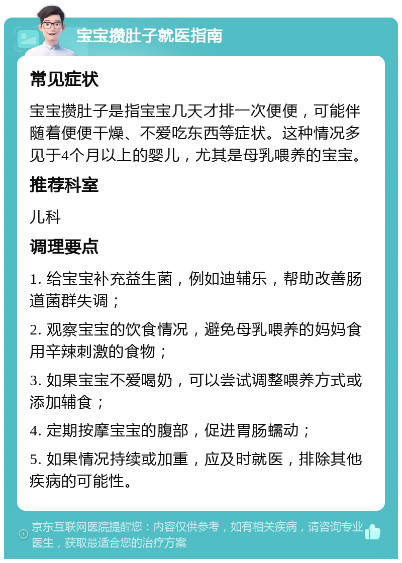 宝宝攒肚子就医指南 常见症状 宝宝攒肚子是指宝宝几天才排一次便便，可能伴随着便便干燥、不爱吃东西等症状。这种情况多见于4个月以上的婴儿，尤其是母乳喂养的宝宝。 推荐科室 儿科 调理要点 1. 给宝宝补充益生菌，例如迪辅乐，帮助改善肠道菌群失调； 2. 观察宝宝的饮食情况，避免母乳喂养的妈妈食用辛辣刺激的食物； 3. 如果宝宝不爱喝奶，可以尝试调整喂养方式或添加辅食； 4. 定期按摩宝宝的腹部，促进胃肠蠕动； 5. 如果情况持续或加重，应及时就医，排除其他疾病的可能性。