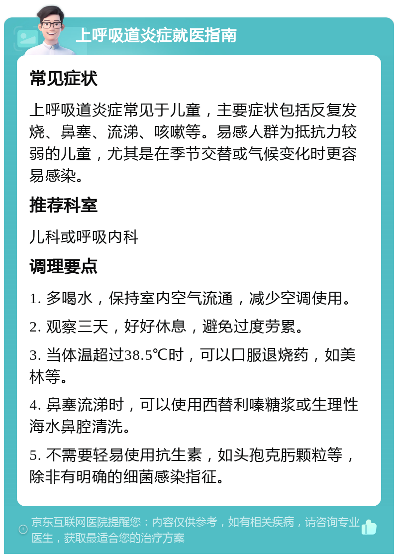 上呼吸道炎症就医指南 常见症状 上呼吸道炎症常见于儿童，主要症状包括反复发烧、鼻塞、流涕、咳嗽等。易感人群为抵抗力较弱的儿童，尤其是在季节交替或气候变化时更容易感染。 推荐科室 儿科或呼吸内科 调理要点 1. 多喝水，保持室内空气流通，减少空调使用。 2. 观察三天，好好休息，避免过度劳累。 3. 当体温超过38.5℃时，可以口服退烧药，如美林等。 4. 鼻塞流涕时，可以使用西替利嗪糖浆或生理性海水鼻腔清洗。 5. 不需要轻易使用抗生素，如头孢克肟颗粒等，除非有明确的细菌感染指征。