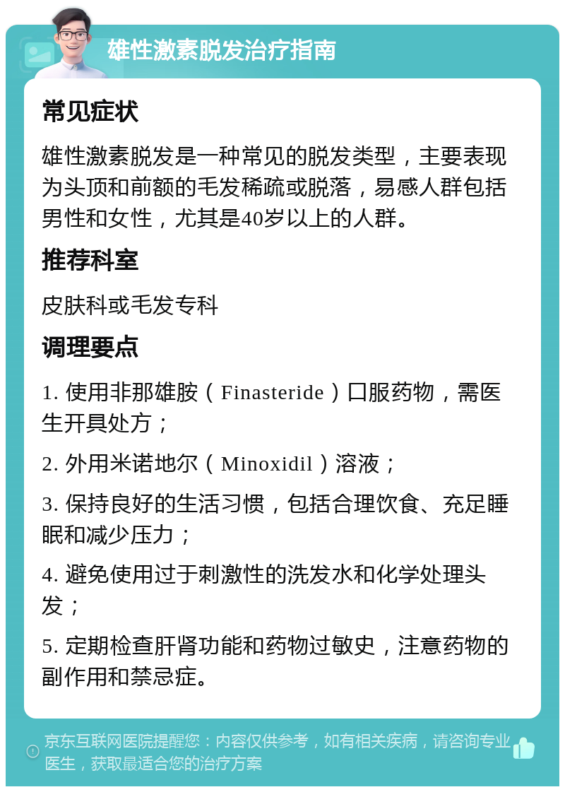 雄性激素脱发治疗指南 常见症状 雄性激素脱发是一种常见的脱发类型，主要表现为头顶和前额的毛发稀疏或脱落，易感人群包括男性和女性，尤其是40岁以上的人群。 推荐科室 皮肤科或毛发专科 调理要点 1. 使用非那雄胺（Finasteride）口服药物，需医生开具处方； 2. 外用米诺地尔（Minoxidil）溶液； 3. 保持良好的生活习惯，包括合理饮食、充足睡眠和减少压力； 4. 避免使用过于刺激性的洗发水和化学处理头发； 5. 定期检查肝肾功能和药物过敏史，注意药物的副作用和禁忌症。