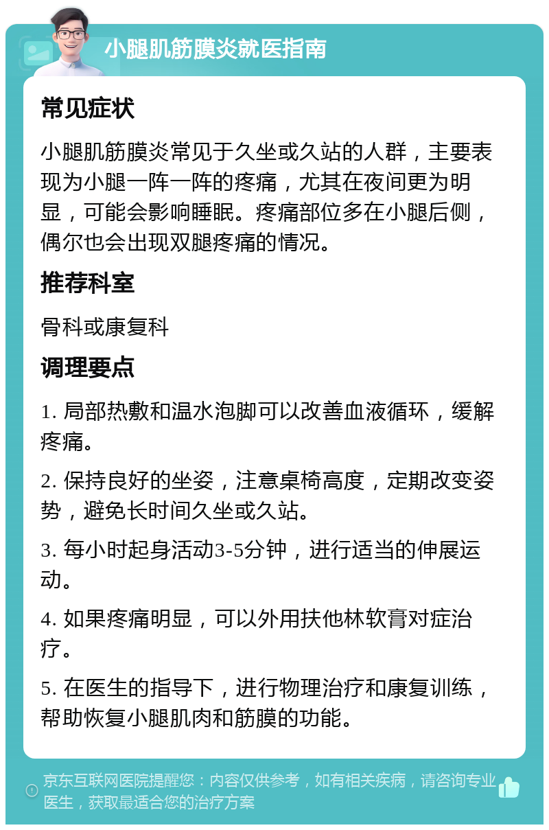 小腿肌筋膜炎就医指南 常见症状 小腿肌筋膜炎常见于久坐或久站的人群，主要表现为小腿一阵一阵的疼痛，尤其在夜间更为明显，可能会影响睡眠。疼痛部位多在小腿后侧，偶尔也会出现双腿疼痛的情况。 推荐科室 骨科或康复科 调理要点 1. 局部热敷和温水泡脚可以改善血液循环，缓解疼痛。 2. 保持良好的坐姿，注意桌椅高度，定期改变姿势，避免长时间久坐或久站。 3. 每小时起身活动3-5分钟，进行适当的伸展运动。 4. 如果疼痛明显，可以外用扶他林软膏对症治疗。 5. 在医生的指导下，进行物理治疗和康复训练，帮助恢复小腿肌肉和筋膜的功能。