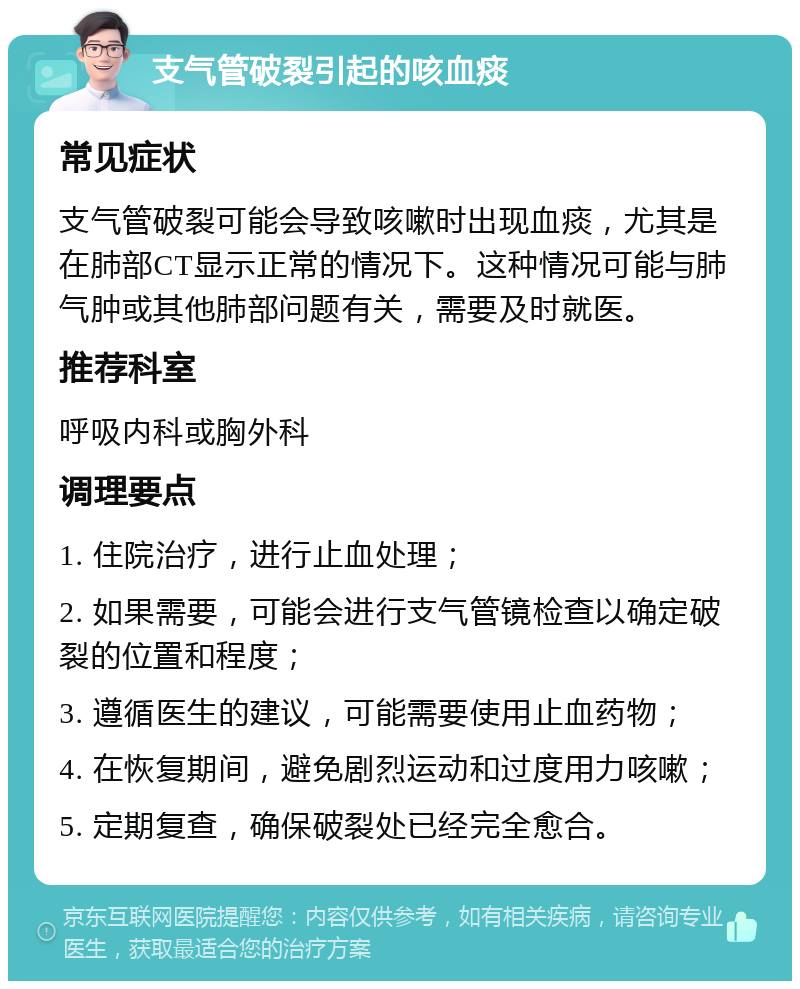 支气管破裂引起的咳血痰 常见症状 支气管破裂可能会导致咳嗽时出现血痰，尤其是在肺部CT显示正常的情况下。这种情况可能与肺气肿或其他肺部问题有关，需要及时就医。 推荐科室 呼吸内科或胸外科 调理要点 1. 住院治疗，进行止血处理； 2. 如果需要，可能会进行支气管镜检查以确定破裂的位置和程度； 3. 遵循医生的建议，可能需要使用止血药物； 4. 在恢复期间，避免剧烈运动和过度用力咳嗽； 5. 定期复查，确保破裂处已经完全愈合。