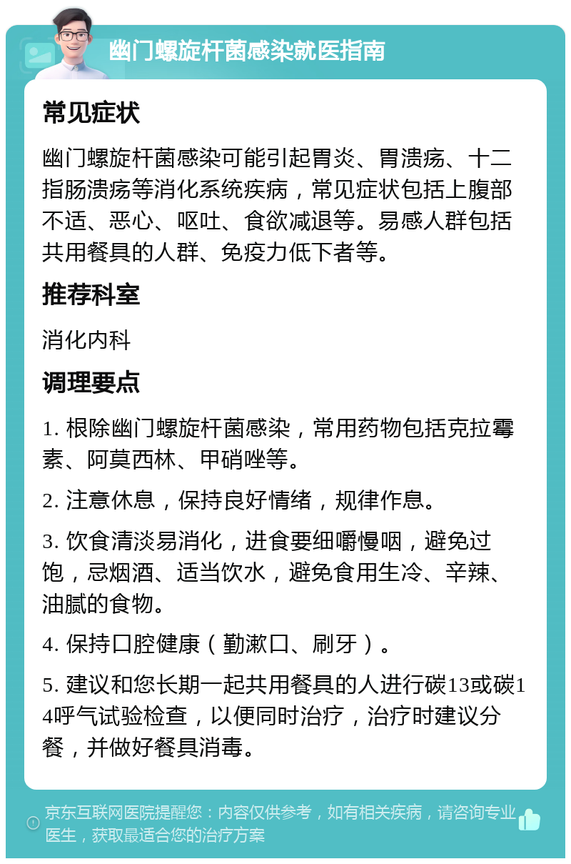 幽门螺旋杆菌感染就医指南 常见症状 幽门螺旋杆菌感染可能引起胃炎、胃溃疡、十二指肠溃疡等消化系统疾病，常见症状包括上腹部不适、恶心、呕吐、食欲减退等。易感人群包括共用餐具的人群、免疫力低下者等。 推荐科室 消化内科 调理要点 1. 根除幽门螺旋杆菌感染，常用药物包括克拉霉素、阿莫西林、甲硝唑等。 2. 注意休息，保持良好情绪，规律作息。 3. 饮食清淡易消化，进食要细嚼慢咽，避免过饱，忌烟酒、适当饮水，避免食用生冷、辛辣、油腻的食物。 4. 保持口腔健康（勤漱口、刷牙）。 5. 建议和您长期一起共用餐具的人进行碳13或碳14呼气试验检查，以便同时治疗，治疗时建议分餐，并做好餐具消毒。