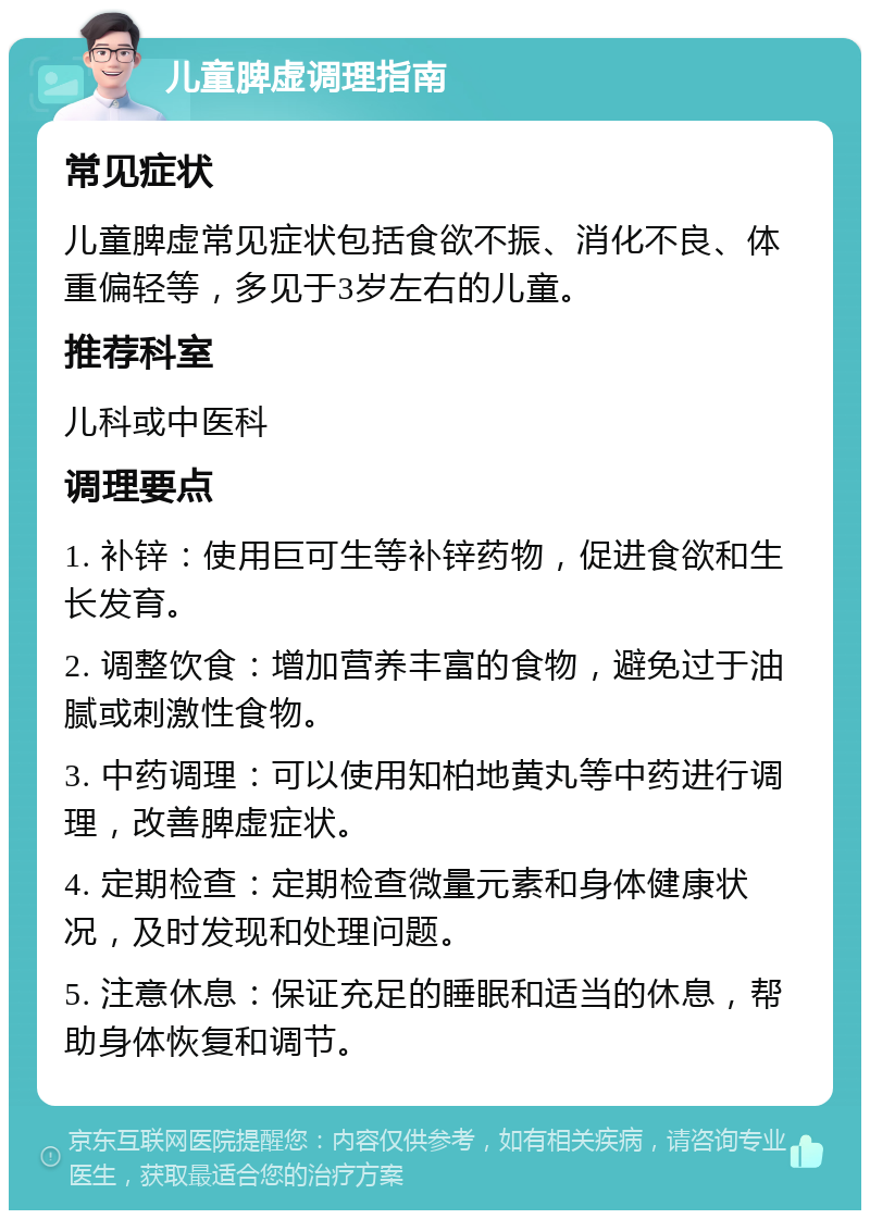 儿童脾虚调理指南 常见症状 儿童脾虚常见症状包括食欲不振、消化不良、体重偏轻等，多见于3岁左右的儿童。 推荐科室 儿科或中医科 调理要点 1. 补锌：使用巨可生等补锌药物，促进食欲和生长发育。 2. 调整饮食：增加营养丰富的食物，避免过于油腻或刺激性食物。 3. 中药调理：可以使用知柏地黄丸等中药进行调理，改善脾虚症状。 4. 定期检查：定期检查微量元素和身体健康状况，及时发现和处理问题。 5. 注意休息：保证充足的睡眠和适当的休息，帮助身体恢复和调节。