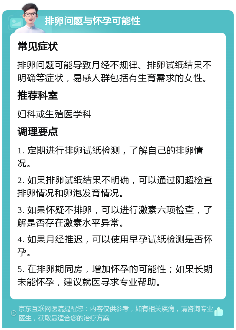 排卵问题与怀孕可能性 常见症状 排卵问题可能导致月经不规律、排卵试纸结果不明确等症状，易感人群包括有生育需求的女性。 推荐科室 妇科或生殖医学科 调理要点 1. 定期进行排卵试纸检测，了解自己的排卵情况。 2. 如果排卵试纸结果不明确，可以通过阴超检查排卵情况和卵泡发育情况。 3. 如果怀疑不排卵，可以进行激素六项检查，了解是否存在激素水平异常。 4. 如果月经推迟，可以使用早孕试纸检测是否怀孕。 5. 在排卵期同房，增加怀孕的可能性；如果长期未能怀孕，建议就医寻求专业帮助。