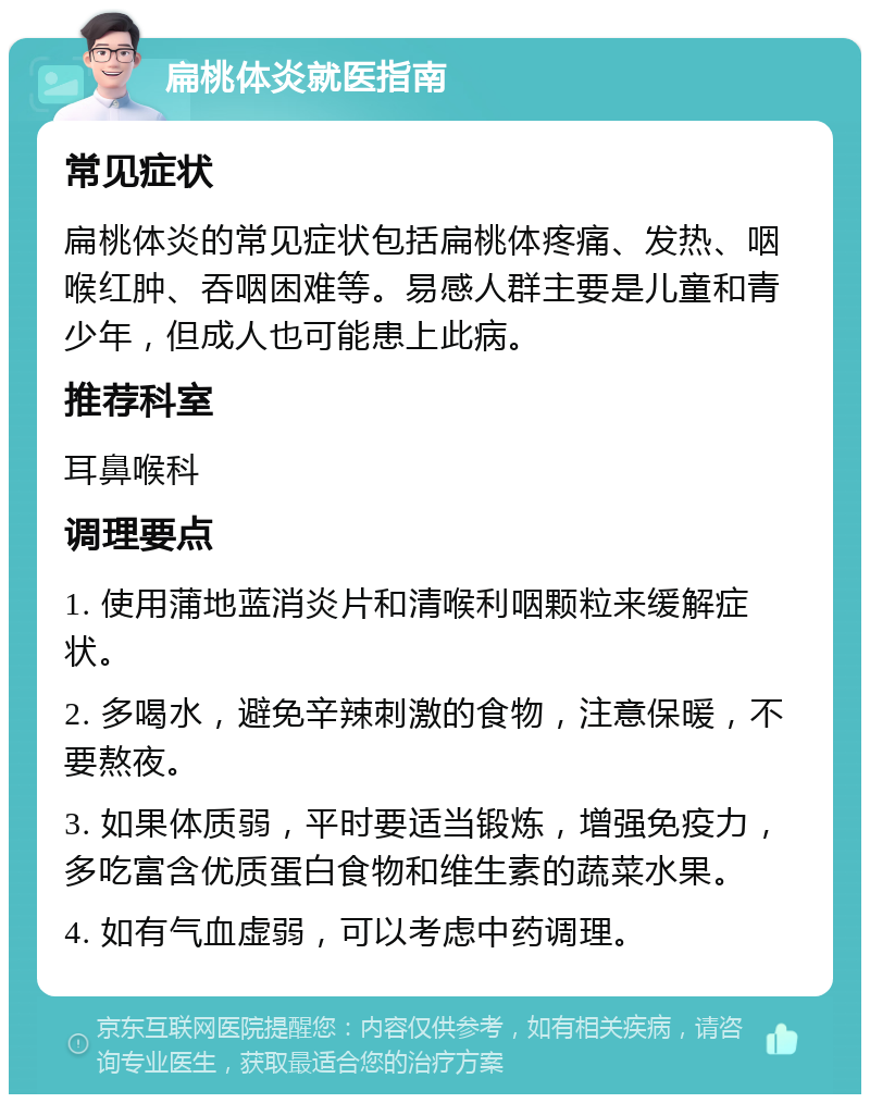 扁桃体炎就医指南 常见症状 扁桃体炎的常见症状包括扁桃体疼痛、发热、咽喉红肿、吞咽困难等。易感人群主要是儿童和青少年，但成人也可能患上此病。 推荐科室 耳鼻喉科 调理要点 1. 使用蒲地蓝消炎片和清喉利咽颗粒来缓解症状。 2. 多喝水，避免辛辣刺激的食物，注意保暖，不要熬夜。 3. 如果体质弱，平时要适当锻炼，增强免疫力，多吃富含优质蛋白食物和维生素的蔬菜水果。 4. 如有气血虚弱，可以考虑中药调理。