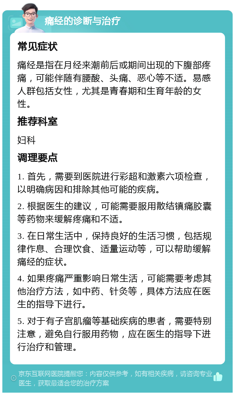 痛经的诊断与治疗 常见症状 痛经是指在月经来潮前后或期间出现的下腹部疼痛，可能伴随有腰酸、头痛、恶心等不适。易感人群包括女性，尤其是青春期和生育年龄的女性。 推荐科室 妇科 调理要点 1. 首先，需要到医院进行彩超和激素六项检查，以明确病因和排除其他可能的疾病。 2. 根据医生的建议，可能需要服用散结镇痛胶囊等药物来缓解疼痛和不适。 3. 在日常生活中，保持良好的生活习惯，包括规律作息、合理饮食、适量运动等，可以帮助缓解痛经的症状。 4. 如果疼痛严重影响日常生活，可能需要考虑其他治疗方法，如中药、针灸等，具体方法应在医生的指导下进行。 5. 对于有子宫肌瘤等基础疾病的患者，需要特别注意，避免自行服用药物，应在医生的指导下进行治疗和管理。