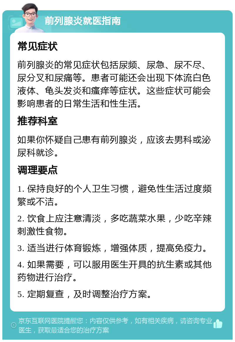 前列腺炎就医指南 常见症状 前列腺炎的常见症状包括尿频、尿急、尿不尽、尿分叉和尿痛等。患者可能还会出现下体流白色液体、龟头发炎和瘙痒等症状。这些症状可能会影响患者的日常生活和性生活。 推荐科室 如果你怀疑自己患有前列腺炎，应该去男科或泌尿科就诊。 调理要点 1. 保持良好的个人卫生习惯，避免性生活过度频繁或不洁。 2. 饮食上应注意清淡，多吃蔬菜水果，少吃辛辣刺激性食物。 3. 适当进行体育锻炼，增强体质，提高免疫力。 4. 如果需要，可以服用医生开具的抗生素或其他药物进行治疗。 5. 定期复查，及时调整治疗方案。