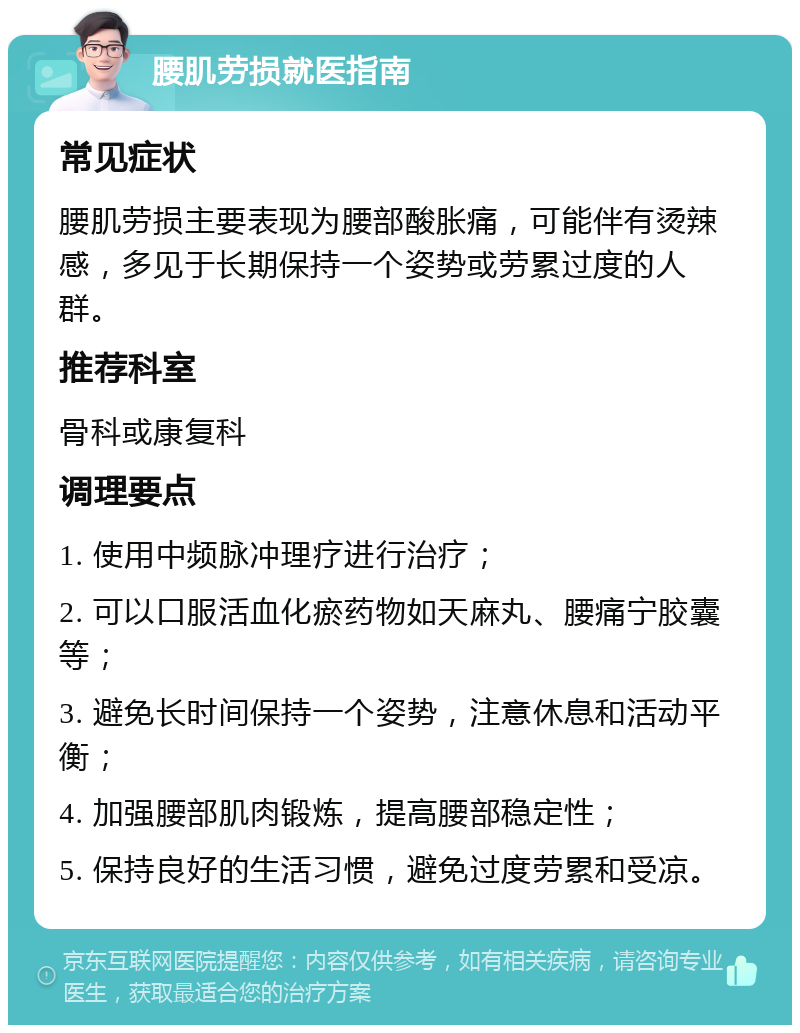 腰肌劳损就医指南 常见症状 腰肌劳损主要表现为腰部酸胀痛，可能伴有烫辣感，多见于长期保持一个姿势或劳累过度的人群。 推荐科室 骨科或康复科 调理要点 1. 使用中频脉冲理疗进行治疗； 2. 可以口服活血化瘀药物如天麻丸、腰痛宁胶囊等； 3. 避免长时间保持一个姿势，注意休息和活动平衡； 4. 加强腰部肌肉锻炼，提高腰部稳定性； 5. 保持良好的生活习惯，避免过度劳累和受凉。