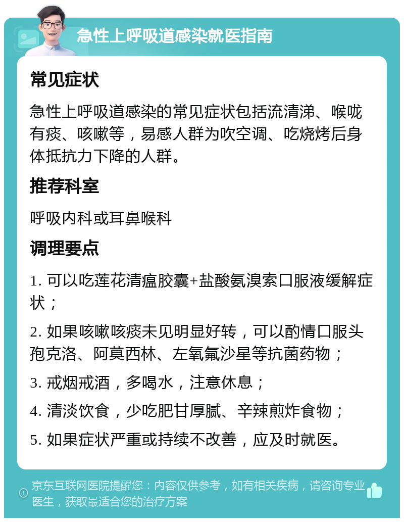 急性上呼吸道感染就医指南 常见症状 急性上呼吸道感染的常见症状包括流清涕、喉咙有痰、咳嗽等，易感人群为吹空调、吃烧烤后身体抵抗力下降的人群。 推荐科室 呼吸内科或耳鼻喉科 调理要点 1. 可以吃莲花清瘟胶囊+盐酸氨溴索口服液缓解症状； 2. 如果咳嗽咳痰未见明显好转，可以酌情口服头孢克洛、阿莫西林、左氧氟沙星等抗菌药物； 3. 戒烟戒酒，多喝水，注意休息； 4. 清淡饮食，少吃肥甘厚腻、辛辣煎炸食物； 5. 如果症状严重或持续不改善，应及时就医。