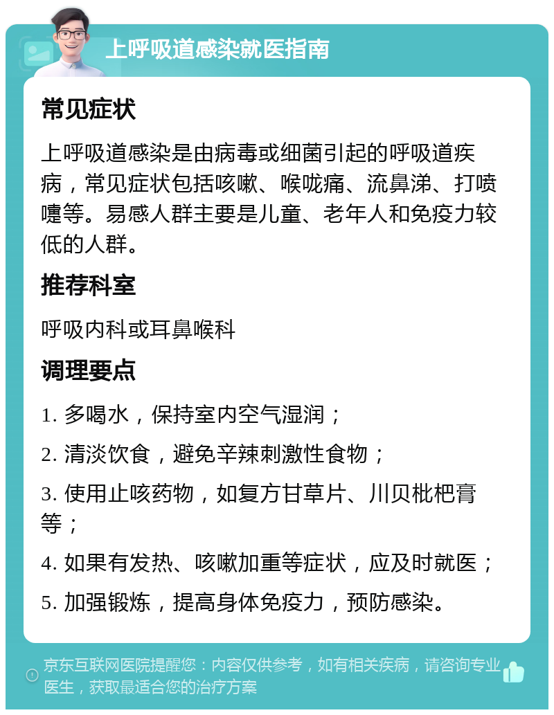 上呼吸道感染就医指南 常见症状 上呼吸道感染是由病毒或细菌引起的呼吸道疾病，常见症状包括咳嗽、喉咙痛、流鼻涕、打喷嚏等。易感人群主要是儿童、老年人和免疫力较低的人群。 推荐科室 呼吸内科或耳鼻喉科 调理要点 1. 多喝水，保持室内空气湿润； 2. 清淡饮食，避免辛辣刺激性食物； 3. 使用止咳药物，如复方甘草片、川贝枇杷膏等； 4. 如果有发热、咳嗽加重等症状，应及时就医； 5. 加强锻炼，提高身体免疫力，预防感染。