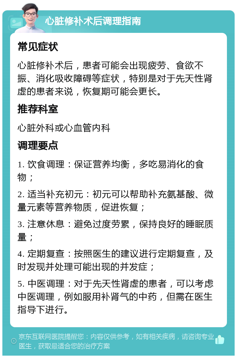 心脏修补术后调理指南 常见症状 心脏修补术后，患者可能会出现疲劳、食欲不振、消化吸收障碍等症状，特别是对于先天性肾虚的患者来说，恢复期可能会更长。 推荐科室 心脏外科或心血管内科 调理要点 1. 饮食调理：保证营养均衡，多吃易消化的食物； 2. 适当补充初元：初元可以帮助补充氨基酸、微量元素等营养物质，促进恢复； 3. 注意休息：避免过度劳累，保持良好的睡眠质量； 4. 定期复查：按照医生的建议进行定期复查，及时发现并处理可能出现的并发症； 5. 中医调理：对于先天性肾虚的患者，可以考虑中医调理，例如服用补肾气的中药，但需在医生指导下进行。