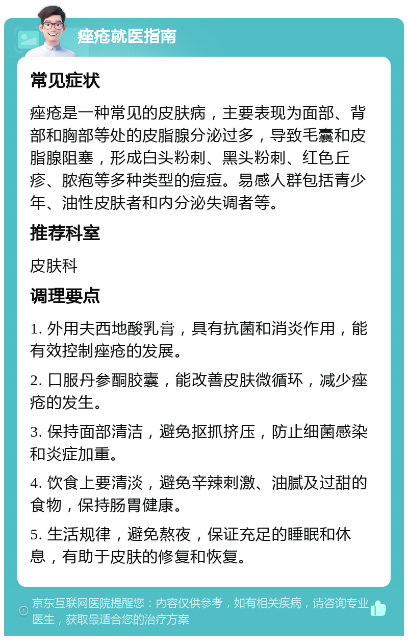 痤疮就医指南 常见症状 痤疮是一种常见的皮肤病，主要表现为面部、背部和胸部等处的皮脂腺分泌过多，导致毛囊和皮脂腺阻塞，形成白头粉刺、黑头粉刺、红色丘疹、脓疱等多种类型的痘痘。易感人群包括青少年、油性皮肤者和内分泌失调者等。 推荐科室 皮肤科 调理要点 1. 外用夫西地酸乳膏，具有抗菌和消炎作用，能有效控制痤疮的发展。 2. 口服丹参酮胶囊，能改善皮肤微循环，减少痤疮的发生。 3. 保持面部清洁，避免抠抓挤压，防止细菌感染和炎症加重。 4. 饮食上要清淡，避免辛辣刺激、油腻及过甜的食物，保持肠胃健康。 5. 生活规律，避免熬夜，保证充足的睡眠和休息，有助于皮肤的修复和恢复。