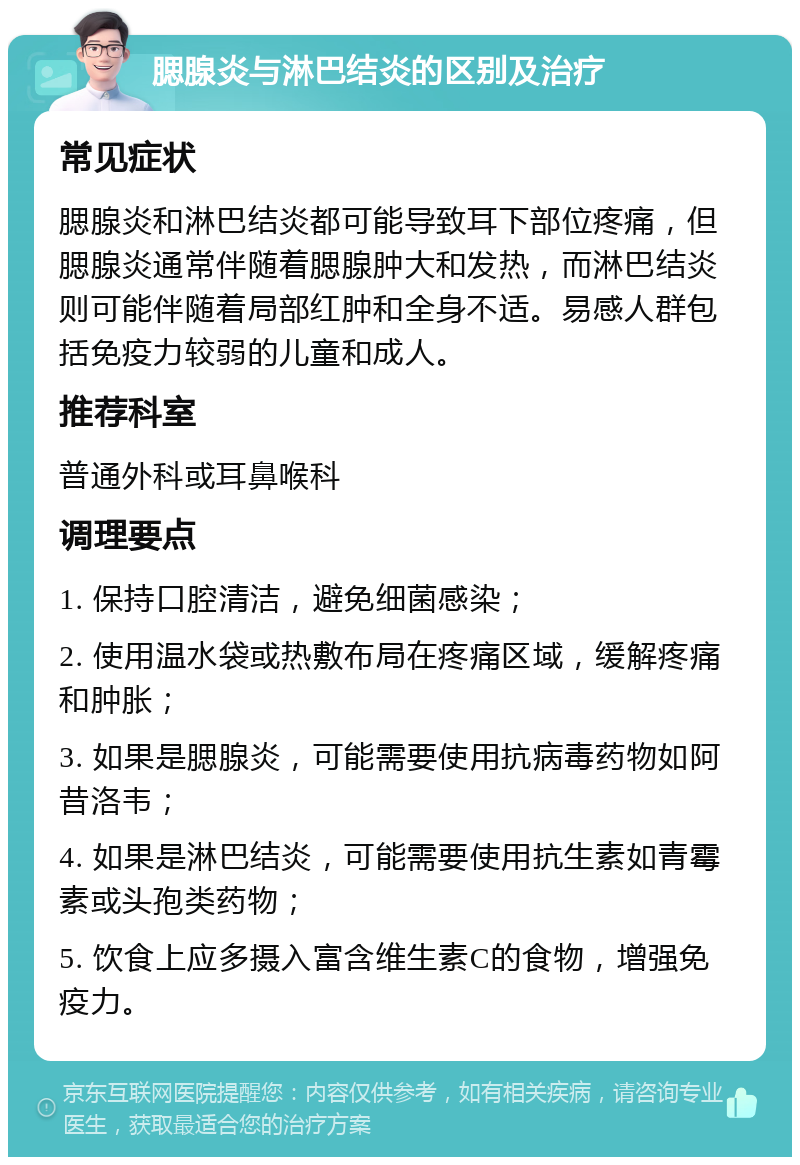 腮腺炎与淋巴结炎的区别及治疗 常见症状 腮腺炎和淋巴结炎都可能导致耳下部位疼痛，但腮腺炎通常伴随着腮腺肿大和发热，而淋巴结炎则可能伴随着局部红肿和全身不适。易感人群包括免疫力较弱的儿童和成人。 推荐科室 普通外科或耳鼻喉科 调理要点 1. 保持口腔清洁，避免细菌感染； 2. 使用温水袋或热敷布局在疼痛区域，缓解疼痛和肿胀； 3. 如果是腮腺炎，可能需要使用抗病毒药物如阿昔洛韦； 4. 如果是淋巴结炎，可能需要使用抗生素如青霉素或头孢类药物； 5. 饮食上应多摄入富含维生素C的食物，增强免疫力。