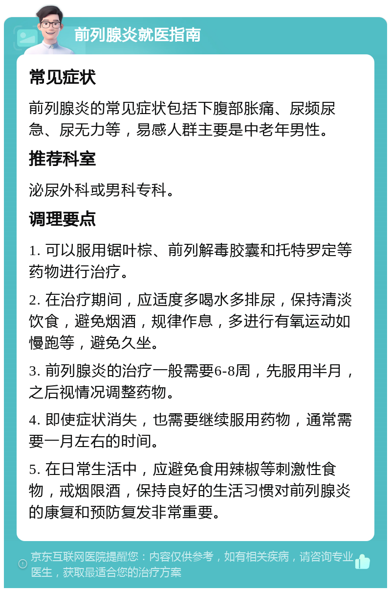 前列腺炎就医指南 常见症状 前列腺炎的常见症状包括下腹部胀痛、尿频尿急、尿无力等，易感人群主要是中老年男性。 推荐科室 泌尿外科或男科专科。 调理要点 1. 可以服用锯叶棕、前列解毒胶囊和托特罗定等药物进行治疗。 2. 在治疗期间，应适度多喝水多排尿，保持清淡饮食，避免烟酒，规律作息，多进行有氧运动如慢跑等，避免久坐。 3. 前列腺炎的治疗一般需要6-8周，先服用半月，之后视情况调整药物。 4. 即使症状消失，也需要继续服用药物，通常需要一月左右的时间。 5. 在日常生活中，应避免食用辣椒等刺激性食物，戒烟限酒，保持良好的生活习惯对前列腺炎的康复和预防复发非常重要。