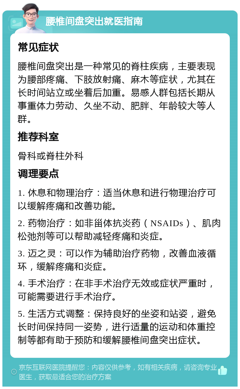 腰椎间盘突出就医指南 常见症状 腰椎间盘突出是一种常见的脊柱疾病，主要表现为腰部疼痛、下肢放射痛、麻木等症状，尤其在长时间站立或坐着后加重。易感人群包括长期从事重体力劳动、久坐不动、肥胖、年龄较大等人群。 推荐科室 骨科或脊柱外科 调理要点 1. 休息和物理治疗：适当休息和进行物理治疗可以缓解疼痛和改善功能。 2. 药物治疗：如非甾体抗炎药（NSAIDs）、肌肉松弛剂等可以帮助减轻疼痛和炎症。 3. 迈之灵：可以作为辅助治疗药物，改善血液循环，缓解疼痛和炎症。 4. 手术治疗：在非手术治疗无效或症状严重时，可能需要进行手术治疗。 5. 生活方式调整：保持良好的坐姿和站姿，避免长时间保持同一姿势，进行适量的运动和体重控制等都有助于预防和缓解腰椎间盘突出症状。