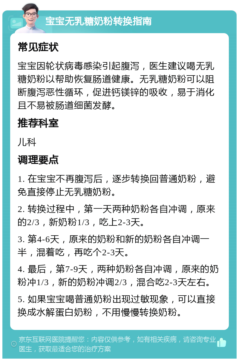 宝宝无乳糖奶粉转换指南 常见症状 宝宝因轮状病毒感染引起腹泻，医生建议喝无乳糖奶粉以帮助恢复肠道健康。无乳糖奶粉可以阻断腹泻恶性循环，促进钙镁锌的吸收，易于消化且不易被肠道细菌发酵。 推荐科室 儿科 调理要点 1. 在宝宝不再腹泻后，逐步转换回普通奶粉，避免直接停止无乳糖奶粉。 2. 转换过程中，第一天两种奶粉各自冲调，原来的2/3，新奶粉1/3，吃上2-3天。 3. 第4-6天，原来的奶粉和新的奶粉各自冲调一半，混着吃，再吃个2-3天。 4. 最后，第7-9天，两种奶粉各自冲调，原来的奶粉冲1/3，新的奶粉冲调2/3，混合吃2-3天左右。 5. 如果宝宝喝普通奶粉出现过敏现象，可以直接换成水解蛋白奶粉，不用慢慢转换奶粉。