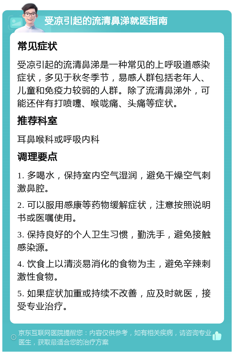 受凉引起的流清鼻涕就医指南 常见症状 受凉引起的流清鼻涕是一种常见的上呼吸道感染症状，多见于秋冬季节，易感人群包括老年人、儿童和免疫力较弱的人群。除了流清鼻涕外，可能还伴有打喷嚏、喉咙痛、头痛等症状。 推荐科室 耳鼻喉科或呼吸内科 调理要点 1. 多喝水，保持室内空气湿润，避免干燥空气刺激鼻腔。 2. 可以服用感康等药物缓解症状，注意按照说明书或医嘱使用。 3. 保持良好的个人卫生习惯，勤洗手，避免接触感染源。 4. 饮食上以清淡易消化的食物为主，避免辛辣刺激性食物。 5. 如果症状加重或持续不改善，应及时就医，接受专业治疗。