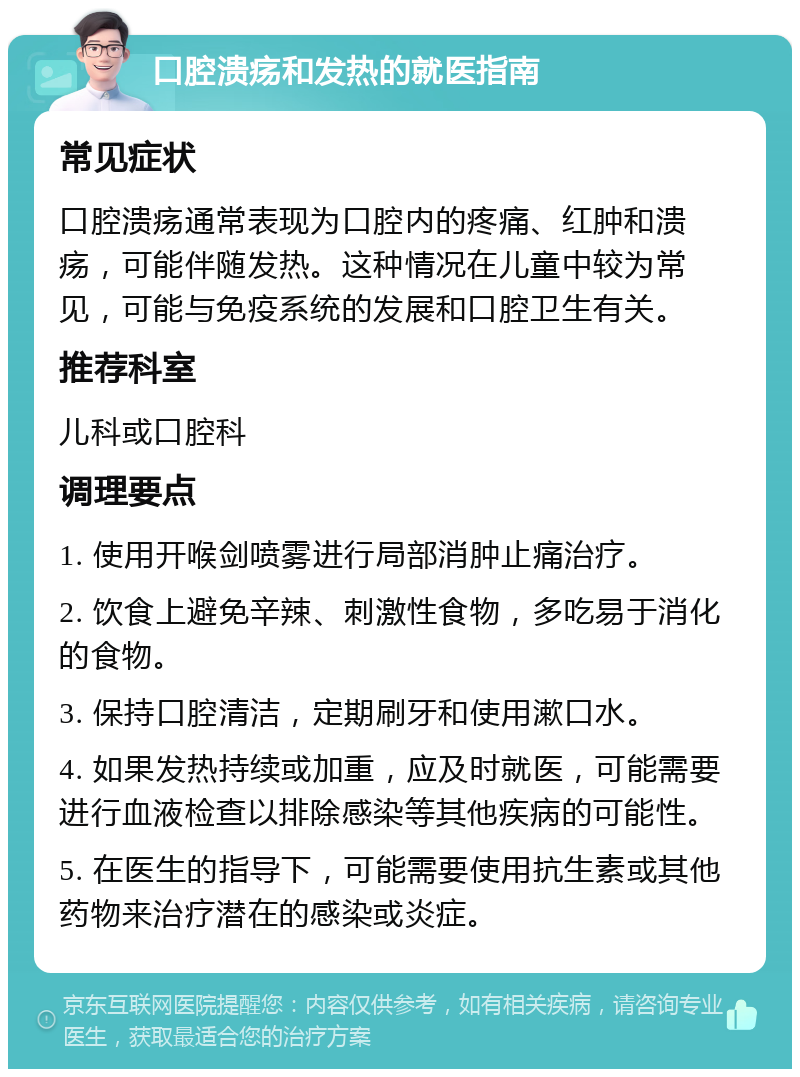 口腔溃疡和发热的就医指南 常见症状 口腔溃疡通常表现为口腔内的疼痛、红肿和溃疡，可能伴随发热。这种情况在儿童中较为常见，可能与免疫系统的发展和口腔卫生有关。 推荐科室 儿科或口腔科 调理要点 1. 使用开喉剑喷雾进行局部消肿止痛治疗。 2. 饮食上避免辛辣、刺激性食物，多吃易于消化的食物。 3. 保持口腔清洁，定期刷牙和使用漱口水。 4. 如果发热持续或加重，应及时就医，可能需要进行血液检查以排除感染等其他疾病的可能性。 5. 在医生的指导下，可能需要使用抗生素或其他药物来治疗潜在的感染或炎症。