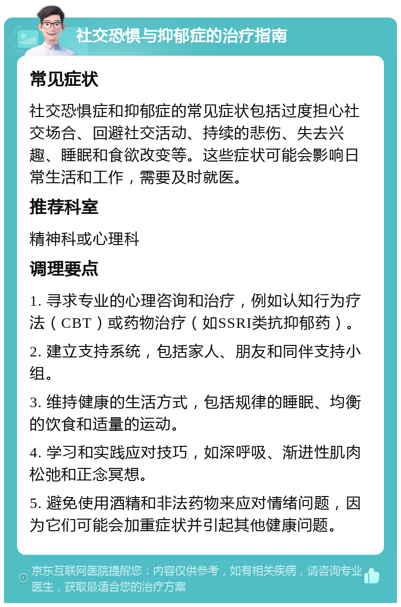 社交恐惧与抑郁症的治疗指南 常见症状 社交恐惧症和抑郁症的常见症状包括过度担心社交场合、回避社交活动、持续的悲伤、失去兴趣、睡眠和食欲改变等。这些症状可能会影响日常生活和工作，需要及时就医。 推荐科室 精神科或心理科 调理要点 1. 寻求专业的心理咨询和治疗，例如认知行为疗法（CBT）或药物治疗（如SSRI类抗抑郁药）。 2. 建立支持系统，包括家人、朋友和同伴支持小组。 3. 维持健康的生活方式，包括规律的睡眠、均衡的饮食和适量的运动。 4. 学习和实践应对技巧，如深呼吸、渐进性肌肉松弛和正念冥想。 5. 避免使用酒精和非法药物来应对情绪问题，因为它们可能会加重症状并引起其他健康问题。