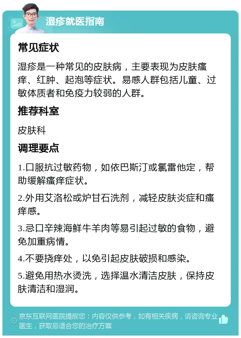 湿疹就医指南 常见症状 湿疹是一种常见的皮肤病，主要表现为皮肤瘙痒、红肿、起泡等症状。易感人群包括儿童、过敏体质者和免疫力较弱的人群。 推荐科室 皮肤科 调理要点 1.口服抗过敏药物，如依巴斯汀或氯雷他定，帮助缓解瘙痒症状。 2.外用艾洛松或炉甘石洗剂，减轻皮肤炎症和瘙痒感。 3.忌口辛辣海鲜牛羊肉等易引起过敏的食物，避免加重病情。 4.不要挠痒处，以免引起皮肤破损和感染。 5.避免用热水烫洗，选择温水清洁皮肤，保持皮肤清洁和湿润。