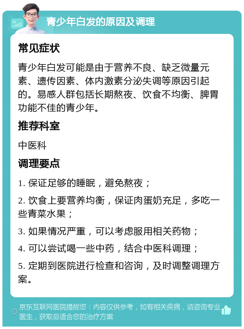 青少年白发的原因及调理 常见症状 青少年白发可能是由于营养不良、缺乏微量元素、遗传因素、体内激素分泌失调等原因引起的。易感人群包括长期熬夜、饮食不均衡、脾胃功能不佳的青少年。 推荐科室 中医科 调理要点 1. 保证足够的睡眠，避免熬夜； 2. 饮食上要营养均衡，保证肉蛋奶充足，多吃一些青菜水果； 3. 如果情况严重，可以考虑服用相关药物； 4. 可以尝试喝一些中药，结合中医科调理； 5. 定期到医院进行检查和咨询，及时调整调理方案。