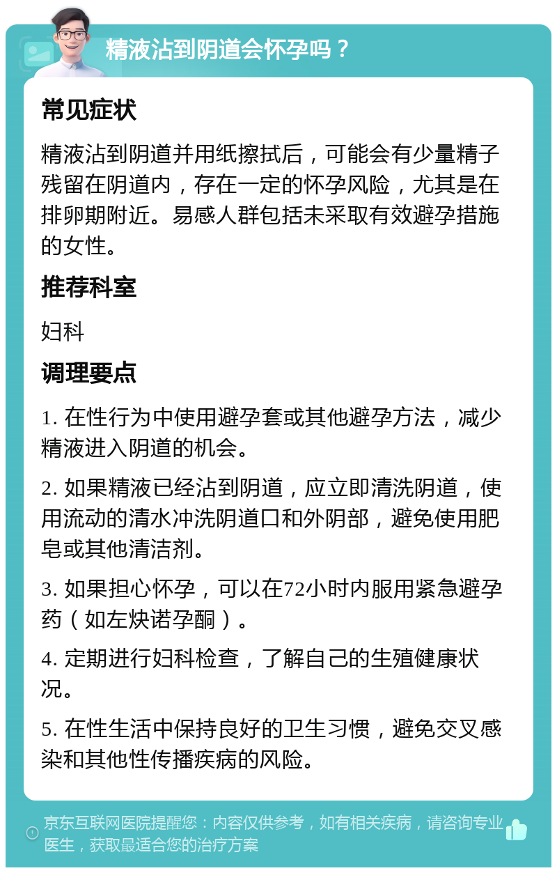 精液沾到阴道会怀孕吗？ 常见症状 精液沾到阴道并用纸擦拭后，可能会有少量精子残留在阴道内，存在一定的怀孕风险，尤其是在排卵期附近。易感人群包括未采取有效避孕措施的女性。 推荐科室 妇科 调理要点 1. 在性行为中使用避孕套或其他避孕方法，减少精液进入阴道的机会。 2. 如果精液已经沾到阴道，应立即清洗阴道，使用流动的清水冲洗阴道口和外阴部，避免使用肥皂或其他清洁剂。 3. 如果担心怀孕，可以在72小时内服用紧急避孕药（如左炔诺孕酮）。 4. 定期进行妇科检查，了解自己的生殖健康状况。 5. 在性生活中保持良好的卫生习惯，避免交叉感染和其他性传播疾病的风险。