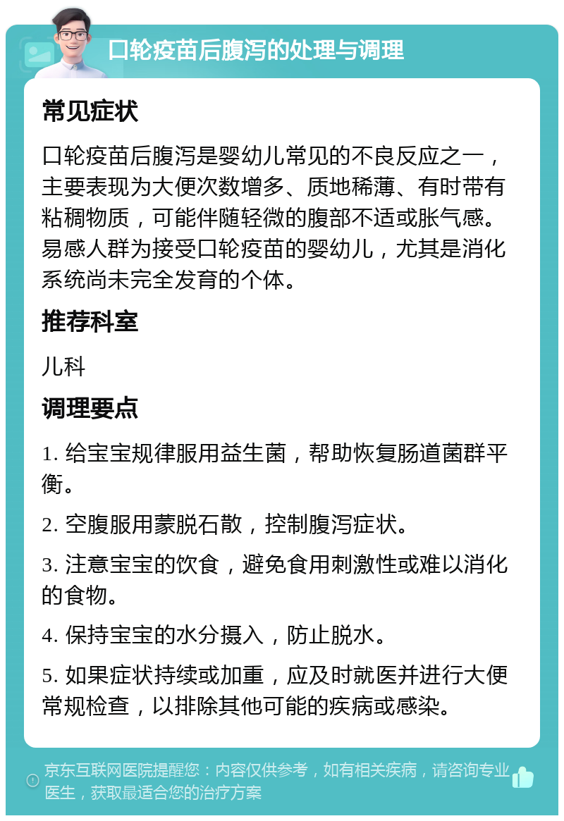 口轮疫苗后腹泻的处理与调理 常见症状 口轮疫苗后腹泻是婴幼儿常见的不良反应之一，主要表现为大便次数增多、质地稀薄、有时带有粘稠物质，可能伴随轻微的腹部不适或胀气感。易感人群为接受口轮疫苗的婴幼儿，尤其是消化系统尚未完全发育的个体。 推荐科室 儿科 调理要点 1. 给宝宝规律服用益生菌，帮助恢复肠道菌群平衡。 2. 空腹服用蒙脱石散，控制腹泻症状。 3. 注意宝宝的饮食，避免食用刺激性或难以消化的食物。 4. 保持宝宝的水分摄入，防止脱水。 5. 如果症状持续或加重，应及时就医并进行大便常规检查，以排除其他可能的疾病或感染。