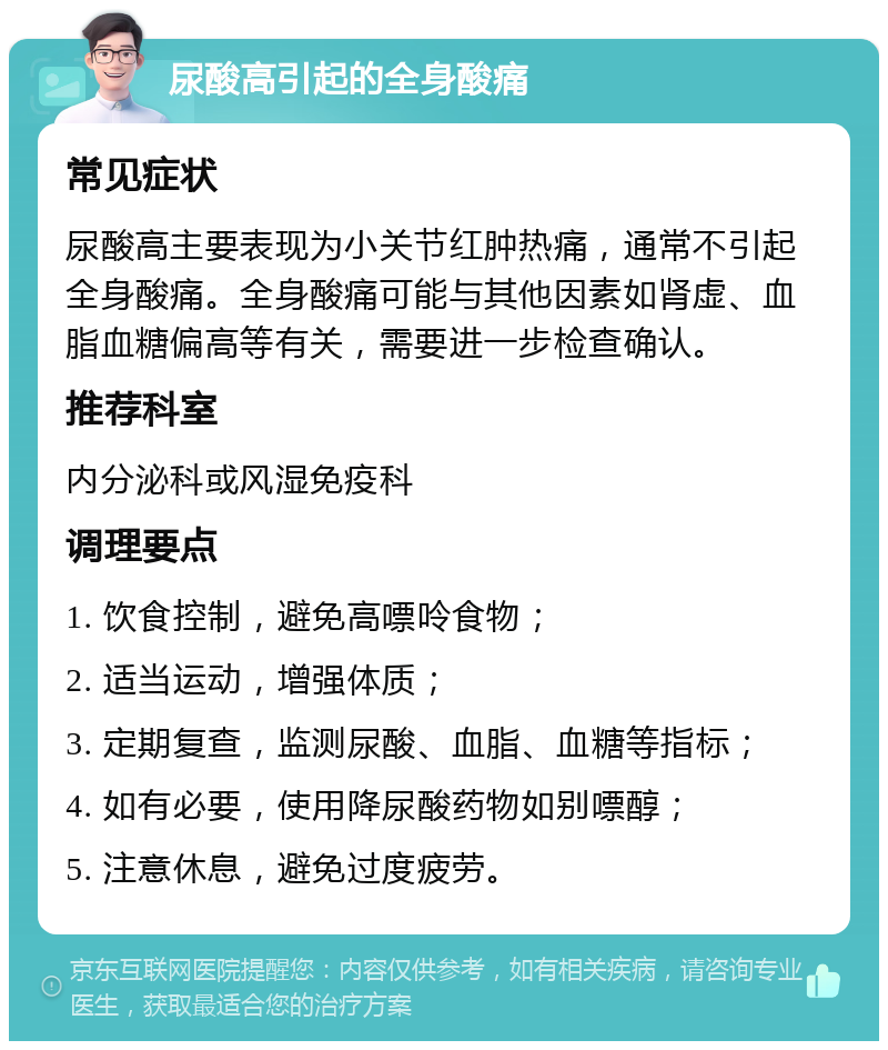 尿酸高引起的全身酸痛 常见症状 尿酸高主要表现为小关节红肿热痛，通常不引起全身酸痛。全身酸痛可能与其他因素如肾虚、血脂血糖偏高等有关，需要进一步检查确认。 推荐科室 内分泌科或风湿免疫科 调理要点 1. 饮食控制，避免高嘌呤食物； 2. 适当运动，增强体质； 3. 定期复查，监测尿酸、血脂、血糖等指标； 4. 如有必要，使用降尿酸药物如别嘌醇； 5. 注意休息，避免过度疲劳。