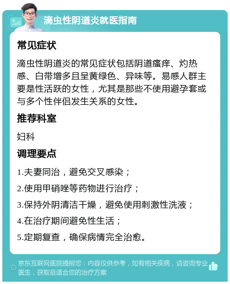 滴虫性阴道炎就医指南 常见症状 滴虫性阴道炎的常见症状包括阴道瘙痒、灼热感、白带增多且呈黄绿色、异味等。易感人群主要是性活跃的女性，尤其是那些不使用避孕套或与多个性伴侣发生关系的女性。 推荐科室 妇科 调理要点 1.夫妻同治，避免交叉感染； 2.使用甲硝唑等药物进行治疗； 3.保持外阴清洁干燥，避免使用刺激性洗液； 4.在治疗期间避免性生活； 5.定期复查，确保病情完全治愈。