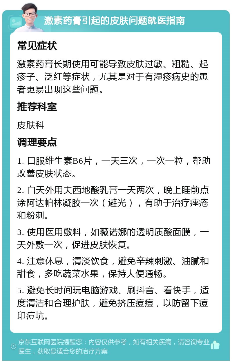 激素药膏引起的皮肤问题就医指南 常见症状 激素药膏长期使用可能导致皮肤过敏、粗糙、起疹子、泛红等症状，尤其是对于有湿疹病史的患者更易出现这些问题。 推荐科室 皮肤科 调理要点 1. 口服维生素B6片，一天三次，一次一粒，帮助改善皮肤状态。 2. 白天外用夫西地酸乳膏一天两次，晚上睡前点涂阿达帕林凝胶一次（避光），有助于治疗痤疮和粉刺。 3. 使用医用敷料，如薇诺娜的透明质酸面膜，一天外敷一次，促进皮肤恢复。 4. 注意休息，清淡饮食，避免辛辣刺激、油腻和甜食，多吃蔬菜水果，保持大便通畅。 5. 避免长时间玩电脑游戏、刷抖音、看快手，适度清洁和合理护肤，避免挤压痘痘，以防留下痘印痘坑。