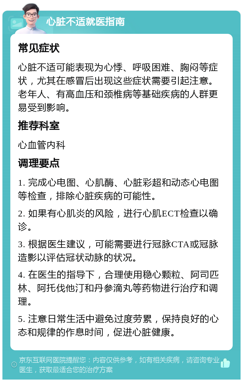 心脏不适就医指南 常见症状 心脏不适可能表现为心悸、呼吸困难、胸闷等症状，尤其在感冒后出现这些症状需要引起注意。老年人、有高血压和颈椎病等基础疾病的人群更易受到影响。 推荐科室 心血管内科 调理要点 1. 完成心电图、心肌酶、心脏彩超和动态心电图等检查，排除心脏疾病的可能性。 2. 如果有心肌炎的风险，进行心肌ECT检查以确诊。 3. 根据医生建议，可能需要进行冠脉CTA或冠脉造影以评估冠状动脉的状况。 4. 在医生的指导下，合理使用稳心颗粒、阿司匹林、阿托伐他汀和丹参滴丸等药物进行治疗和调理。 5. 注意日常生活中避免过度劳累，保持良好的心态和规律的作息时间，促进心脏健康。