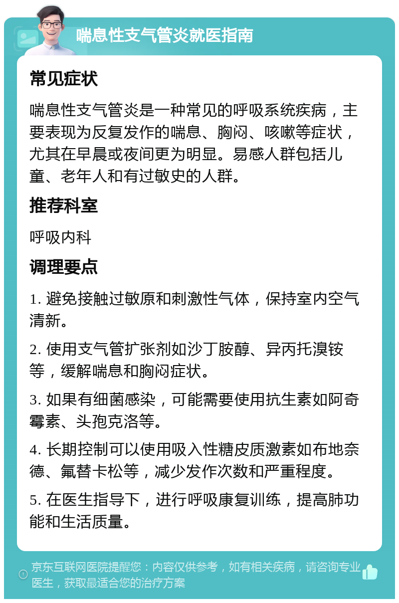 喘息性支气管炎就医指南 常见症状 喘息性支气管炎是一种常见的呼吸系统疾病，主要表现为反复发作的喘息、胸闷、咳嗽等症状，尤其在早晨或夜间更为明显。易感人群包括儿童、老年人和有过敏史的人群。 推荐科室 呼吸内科 调理要点 1. 避免接触过敏原和刺激性气体，保持室内空气清新。 2. 使用支气管扩张剂如沙丁胺醇、异丙托溴铵等，缓解喘息和胸闷症状。 3. 如果有细菌感染，可能需要使用抗生素如阿奇霉素、头孢克洛等。 4. 长期控制可以使用吸入性糖皮质激素如布地奈德、氟替卡松等，减少发作次数和严重程度。 5. 在医生指导下，进行呼吸康复训练，提高肺功能和生活质量。