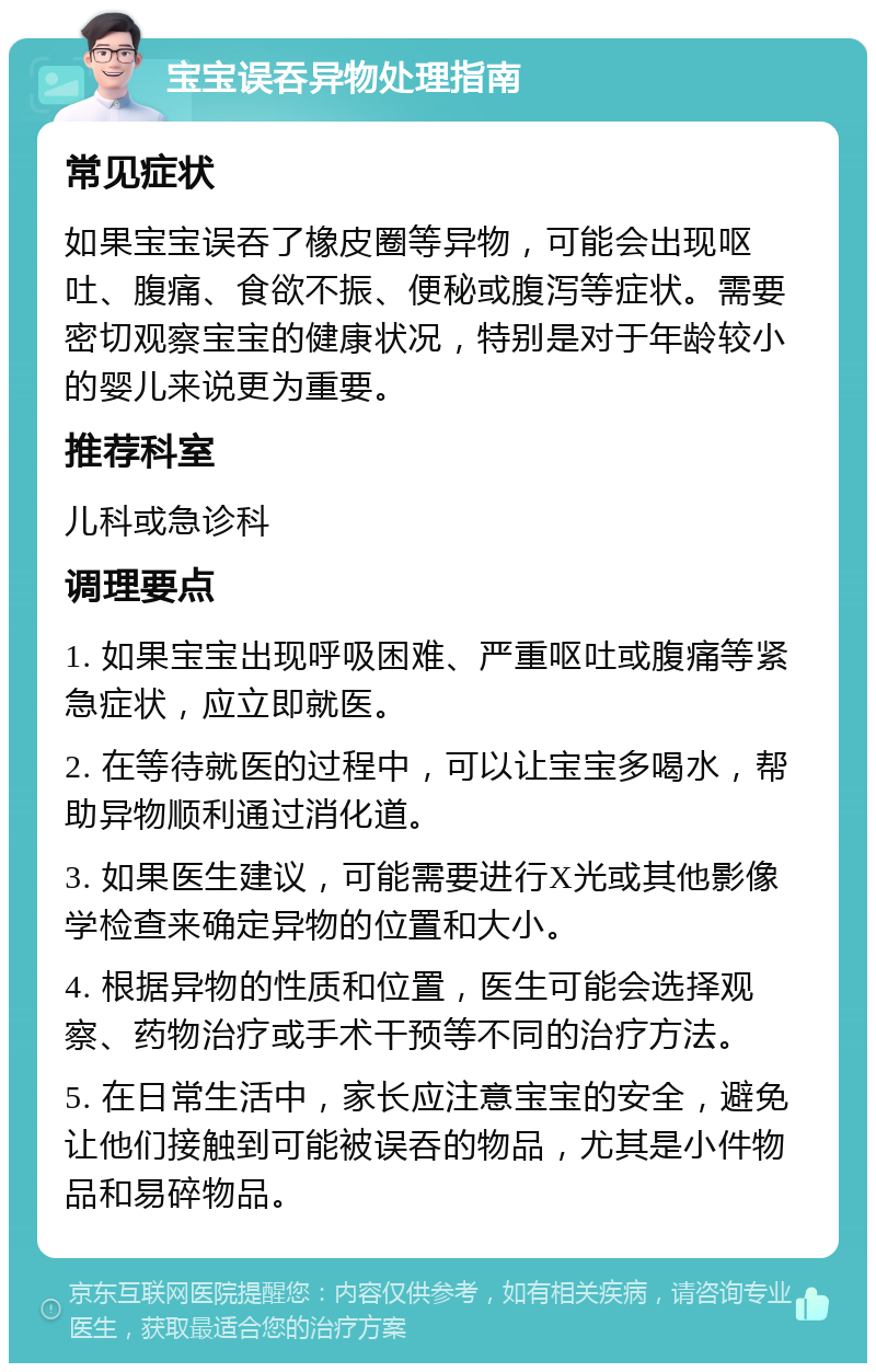 宝宝误吞异物处理指南 常见症状 如果宝宝误吞了橡皮圈等异物，可能会出现呕吐、腹痛、食欲不振、便秘或腹泻等症状。需要密切观察宝宝的健康状况，特别是对于年龄较小的婴儿来说更为重要。 推荐科室 儿科或急诊科 调理要点 1. 如果宝宝出现呼吸困难、严重呕吐或腹痛等紧急症状，应立即就医。 2. 在等待就医的过程中，可以让宝宝多喝水，帮助异物顺利通过消化道。 3. 如果医生建议，可能需要进行X光或其他影像学检查来确定异物的位置和大小。 4. 根据异物的性质和位置，医生可能会选择观察、药物治疗或手术干预等不同的治疗方法。 5. 在日常生活中，家长应注意宝宝的安全，避免让他们接触到可能被误吞的物品，尤其是小件物品和易碎物品。