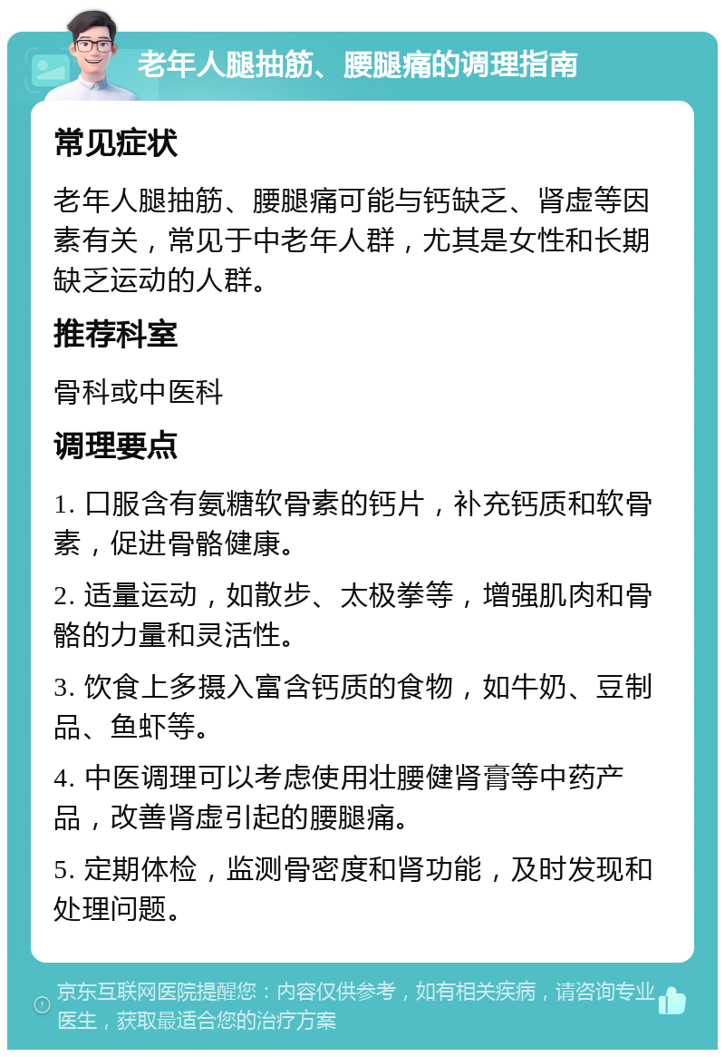 老年人腿抽筋、腰腿痛的调理指南 常见症状 老年人腿抽筋、腰腿痛可能与钙缺乏、肾虚等因素有关，常见于中老年人群，尤其是女性和长期缺乏运动的人群。 推荐科室 骨科或中医科 调理要点 1. 口服含有氨糖软骨素的钙片，补充钙质和软骨素，促进骨骼健康。 2. 适量运动，如散步、太极拳等，增强肌肉和骨骼的力量和灵活性。 3. 饮食上多摄入富含钙质的食物，如牛奶、豆制品、鱼虾等。 4. 中医调理可以考虑使用壮腰健肾膏等中药产品，改善肾虚引起的腰腿痛。 5. 定期体检，监测骨密度和肾功能，及时发现和处理问题。