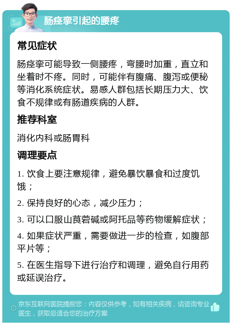 肠痉挛引起的腰疼 常见症状 肠痉挛可能导致一侧腰疼，弯腰时加重，直立和坐着时不疼。同时，可能伴有腹痛、腹泻或便秘等消化系统症状。易感人群包括长期压力大、饮食不规律或有肠道疾病的人群。 推荐科室 消化内科或肠胃科 调理要点 1. 饮食上要注意规律，避免暴饮暴食和过度饥饿； 2. 保持良好的心态，减少压力； 3. 可以口服山茛菪碱或阿托品等药物缓解症状； 4. 如果症状严重，需要做进一步的检查，如腹部平片等； 5. 在医生指导下进行治疗和调理，避免自行用药或延误治疗。