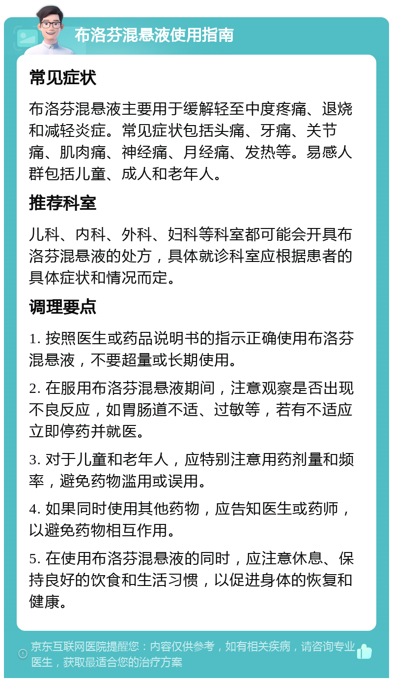 布洛芬混悬液使用指南 常见症状 布洛芬混悬液主要用于缓解轻至中度疼痛、退烧和减轻炎症。常见症状包括头痛、牙痛、关节痛、肌肉痛、神经痛、月经痛、发热等。易感人群包括儿童、成人和老年人。 推荐科室 儿科、内科、外科、妇科等科室都可能会开具布洛芬混悬液的处方，具体就诊科室应根据患者的具体症状和情况而定。 调理要点 1. 按照医生或药品说明书的指示正确使用布洛芬混悬液，不要超量或长期使用。 2. 在服用布洛芬混悬液期间，注意观察是否出现不良反应，如胃肠道不适、过敏等，若有不适应立即停药并就医。 3. 对于儿童和老年人，应特别注意用药剂量和频率，避免药物滥用或误用。 4. 如果同时使用其他药物，应告知医生或药师，以避免药物相互作用。 5. 在使用布洛芬混悬液的同时，应注意休息、保持良好的饮食和生活习惯，以促进身体的恢复和健康。