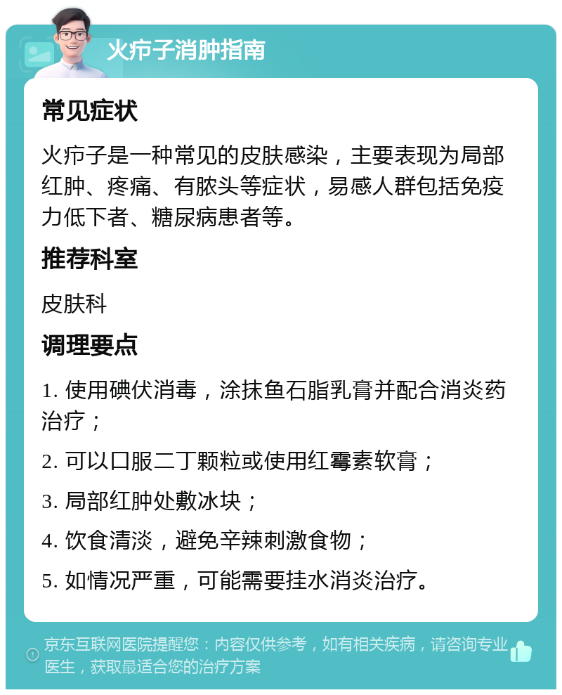 火疖子消肿指南 常见症状 火疖子是一种常见的皮肤感染，主要表现为局部红肿、疼痛、有脓头等症状，易感人群包括免疫力低下者、糖尿病患者等。 推荐科室 皮肤科 调理要点 1. 使用碘伏消毒，涂抹鱼石脂乳膏并配合消炎药治疗； 2. 可以口服二丁颗粒或使用红霉素软膏； 3. 局部红肿处敷冰块； 4. 饮食清淡，避免辛辣刺激食物； 5. 如情况严重，可能需要挂水消炎治疗。