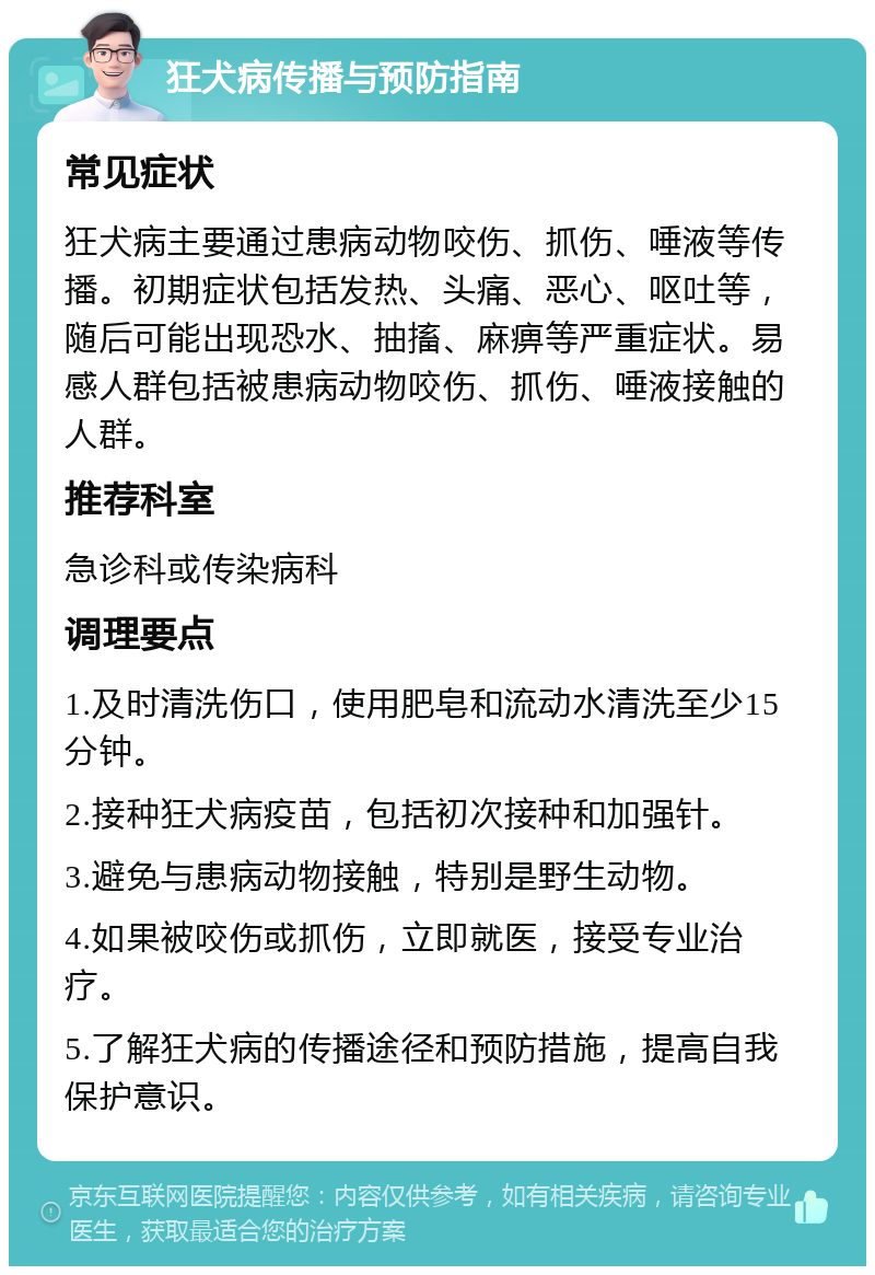 狂犬病传播与预防指南 常见症状 狂犬病主要通过患病动物咬伤、抓伤、唾液等传播。初期症状包括发热、头痛、恶心、呕吐等，随后可能出现恐水、抽搐、麻痹等严重症状。易感人群包括被患病动物咬伤、抓伤、唾液接触的人群。 推荐科室 急诊科或传染病科 调理要点 1.及时清洗伤口，使用肥皂和流动水清洗至少15分钟。 2.接种狂犬病疫苗，包括初次接种和加强针。 3.避免与患病动物接触，特别是野生动物。 4.如果被咬伤或抓伤，立即就医，接受专业治疗。 5.了解狂犬病的传播途径和预防措施，提高自我保护意识。