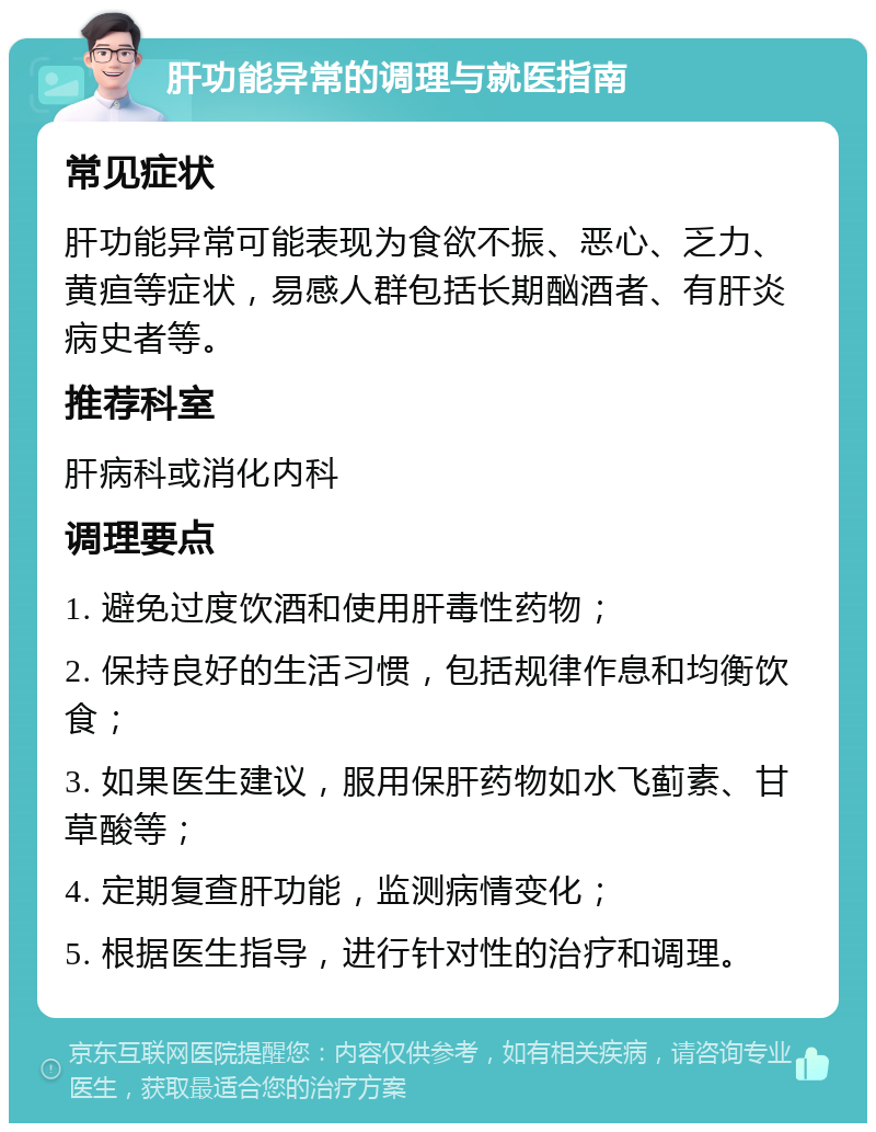 肝功能异常的调理与就医指南 常见症状 肝功能异常可能表现为食欲不振、恶心、乏力、黄疸等症状，易感人群包括长期酗酒者、有肝炎病史者等。 推荐科室 肝病科或消化内科 调理要点 1. 避免过度饮酒和使用肝毒性药物； 2. 保持良好的生活习惯，包括规律作息和均衡饮食； 3. 如果医生建议，服用保肝药物如水飞蓟素、甘草酸等； 4. 定期复查肝功能，监测病情变化； 5. 根据医生指导，进行针对性的治疗和调理。