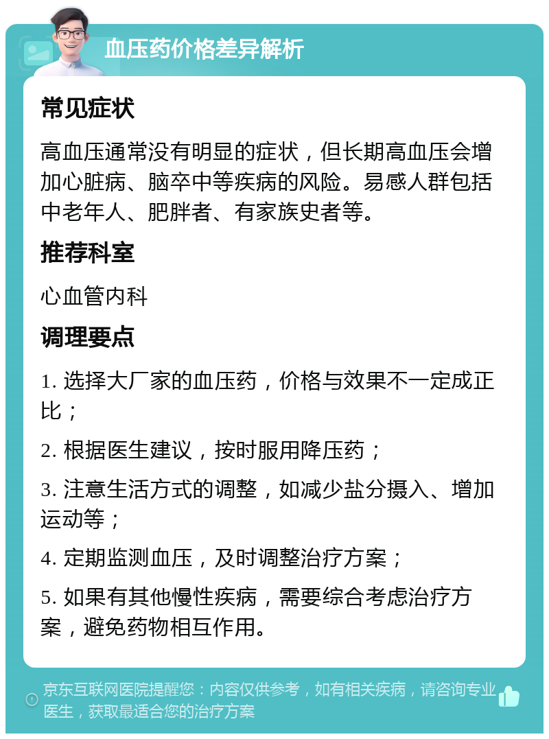 血压药价格差异解析 常见症状 高血压通常没有明显的症状，但长期高血压会增加心脏病、脑卒中等疾病的风险。易感人群包括中老年人、肥胖者、有家族史者等。 推荐科室 心血管内科 调理要点 1. 选择大厂家的血压药，价格与效果不一定成正比； 2. 根据医生建议，按时服用降压药； 3. 注意生活方式的调整，如减少盐分摄入、增加运动等； 4. 定期监测血压，及时调整治疗方案； 5. 如果有其他慢性疾病，需要综合考虑治疗方案，避免药物相互作用。