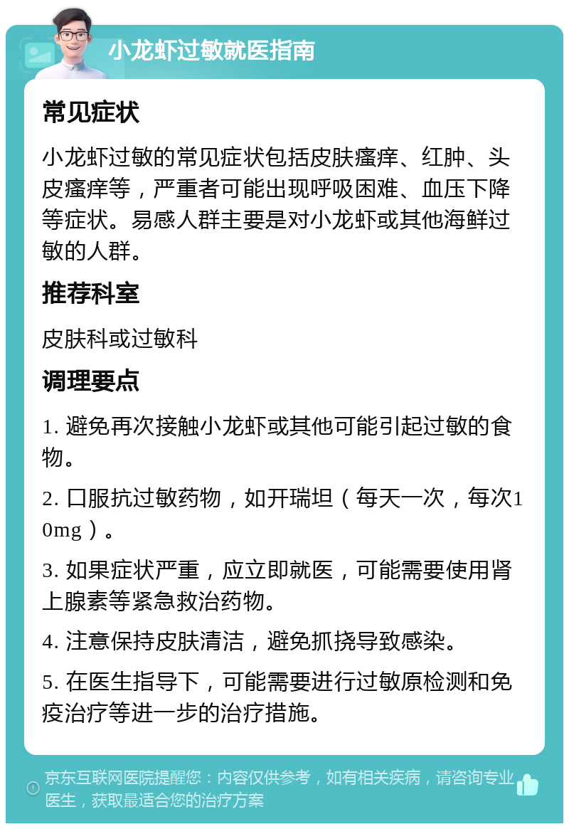 小龙虾过敏就医指南 常见症状 小龙虾过敏的常见症状包括皮肤瘙痒、红肿、头皮瘙痒等，严重者可能出现呼吸困难、血压下降等症状。易感人群主要是对小龙虾或其他海鲜过敏的人群。 推荐科室 皮肤科或过敏科 调理要点 1. 避免再次接触小龙虾或其他可能引起过敏的食物。 2. 口服抗过敏药物，如开瑞坦（每天一次，每次10mg）。 3. 如果症状严重，应立即就医，可能需要使用肾上腺素等紧急救治药物。 4. 注意保持皮肤清洁，避免抓挠导致感染。 5. 在医生指导下，可能需要进行过敏原检测和免疫治疗等进一步的治疗措施。