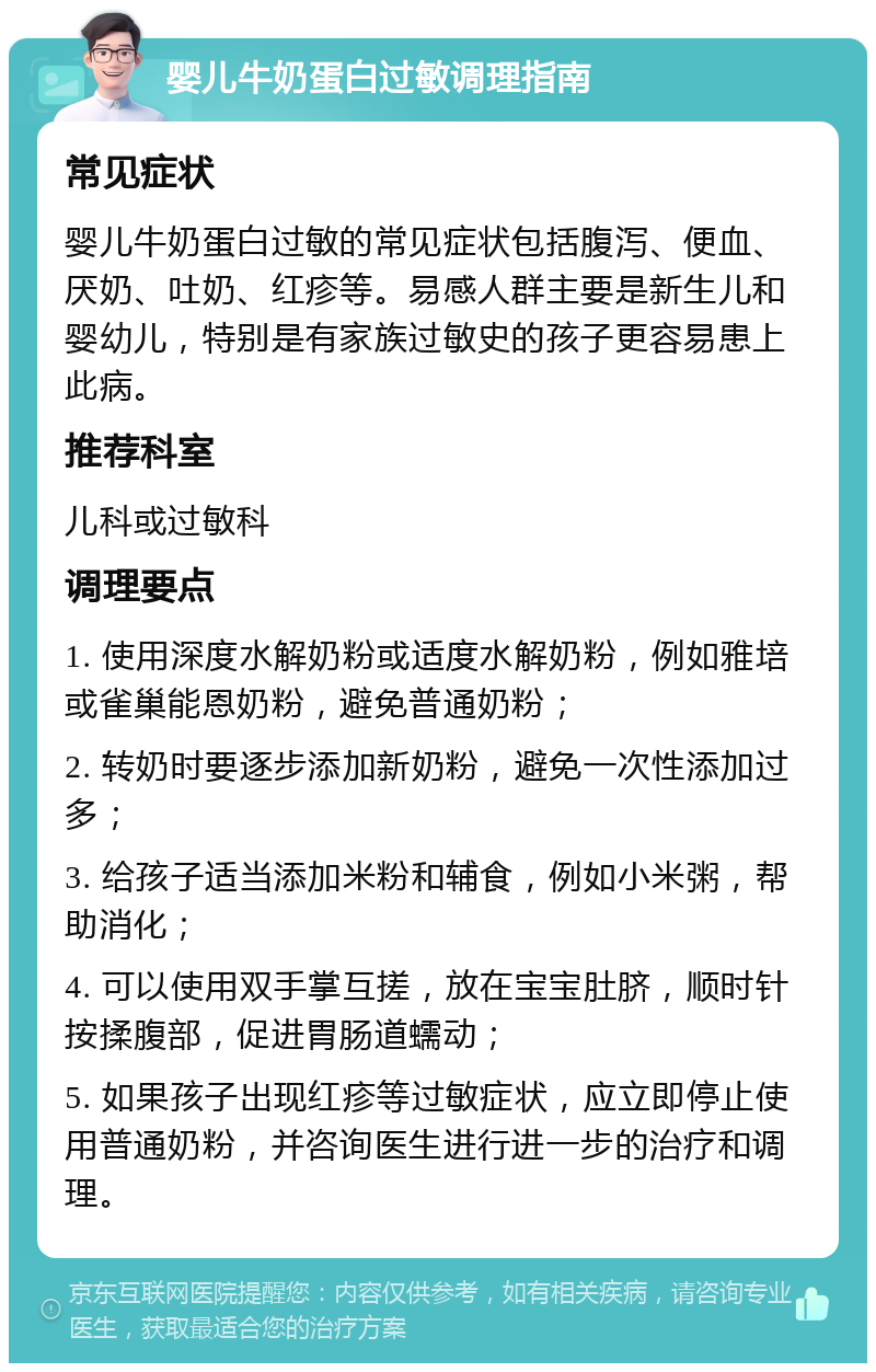 婴儿牛奶蛋白过敏调理指南 常见症状 婴儿牛奶蛋白过敏的常见症状包括腹泻、便血、厌奶、吐奶、红疹等。易感人群主要是新生儿和婴幼儿，特别是有家族过敏史的孩子更容易患上此病。 推荐科室 儿科或过敏科 调理要点 1. 使用深度水解奶粉或适度水解奶粉，例如雅培或雀巢能恩奶粉，避免普通奶粉； 2. 转奶时要逐步添加新奶粉，避免一次性添加过多； 3. 给孩子适当添加米粉和辅食，例如小米粥，帮助消化； 4. 可以使用双手掌互搓，放在宝宝肚脐，顺时针按揉腹部，促进胃肠道蠕动； 5. 如果孩子出现红疹等过敏症状，应立即停止使用普通奶粉，并咨询医生进行进一步的治疗和调理。