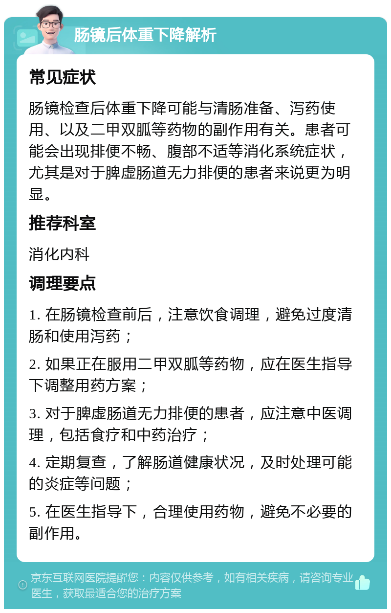 肠镜后体重下降解析 常见症状 肠镜检查后体重下降可能与清肠准备、泻药使用、以及二甲双胍等药物的副作用有关。患者可能会出现排便不畅、腹部不适等消化系统症状，尤其是对于脾虚肠道无力排便的患者来说更为明显。 推荐科室 消化内科 调理要点 1. 在肠镜检查前后，注意饮食调理，避免过度清肠和使用泻药； 2. 如果正在服用二甲双胍等药物，应在医生指导下调整用药方案； 3. 对于脾虚肠道无力排便的患者，应注意中医调理，包括食疗和中药治疗； 4. 定期复查，了解肠道健康状况，及时处理可能的炎症等问题； 5. 在医生指导下，合理使用药物，避免不必要的副作用。