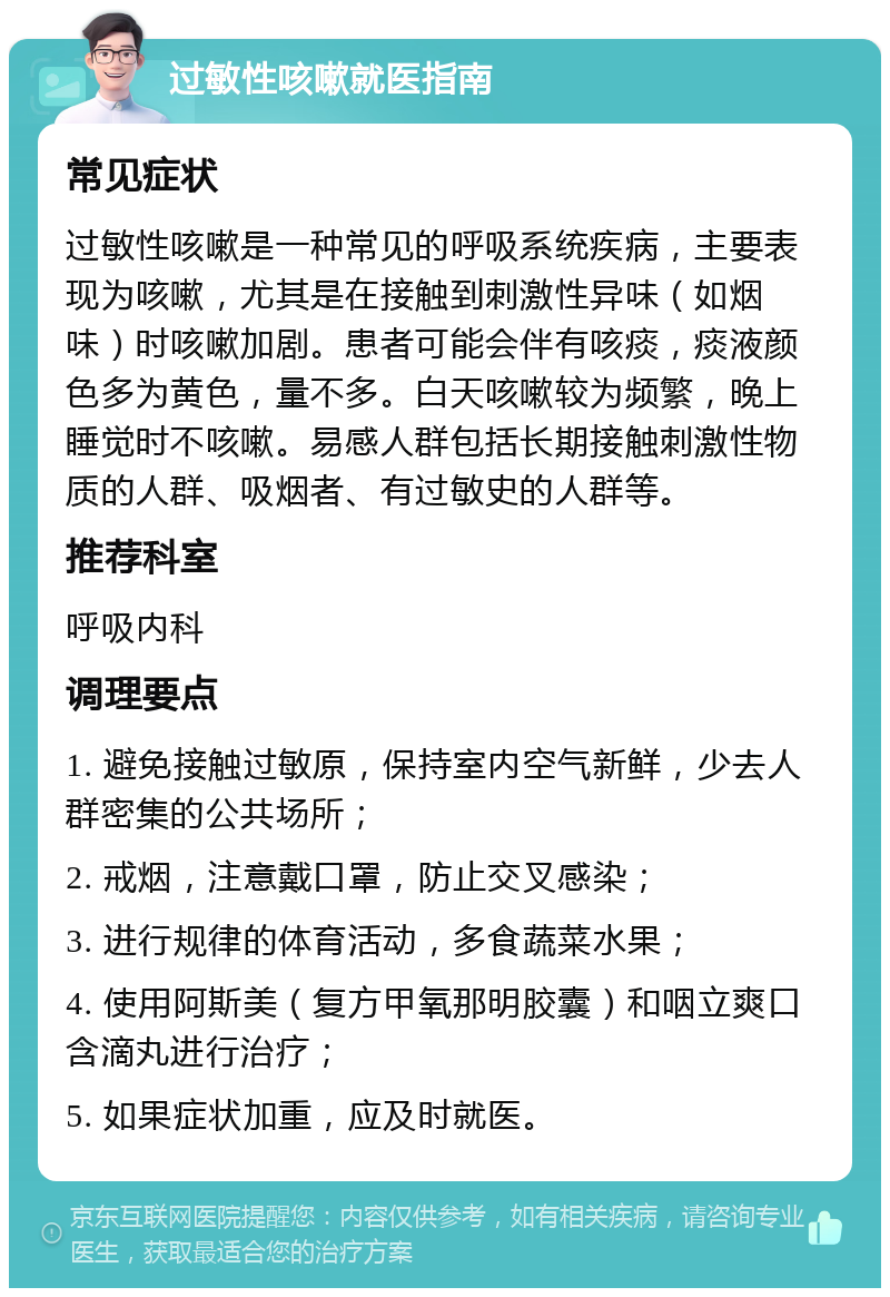 过敏性咳嗽就医指南 常见症状 过敏性咳嗽是一种常见的呼吸系统疾病，主要表现为咳嗽，尤其是在接触到刺激性异味（如烟味）时咳嗽加剧。患者可能会伴有咳痰，痰液颜色多为黄色，量不多。白天咳嗽较为频繁，晚上睡觉时不咳嗽。易感人群包括长期接触刺激性物质的人群、吸烟者、有过敏史的人群等。 推荐科室 呼吸内科 调理要点 1. 避免接触过敏原，保持室内空气新鲜，少去人群密集的公共场所； 2. 戒烟，注意戴口罩，防止交叉感染； 3. 进行规律的体育活动，多食蔬菜水果； 4. 使用阿斯美（复方甲氧那明胶囊）和咽立爽口含滴丸进行治疗； 5. 如果症状加重，应及时就医。