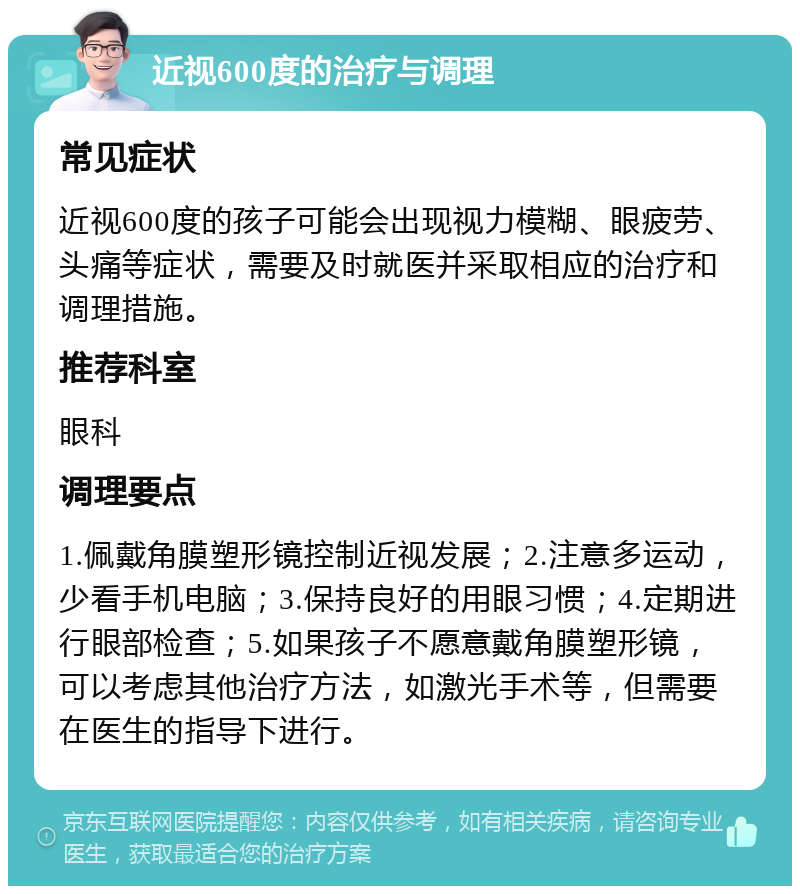 近视600度的治疗与调理 常见症状 近视600度的孩子可能会出现视力模糊、眼疲劳、头痛等症状，需要及时就医并采取相应的治疗和调理措施。 推荐科室 眼科 调理要点 1.佩戴角膜塑形镜控制近视发展；2.注意多运动，少看手机电脑；3.保持良好的用眼习惯；4.定期进行眼部检查；5.如果孩子不愿意戴角膜塑形镜，可以考虑其他治疗方法，如激光手术等，但需要在医生的指导下进行。