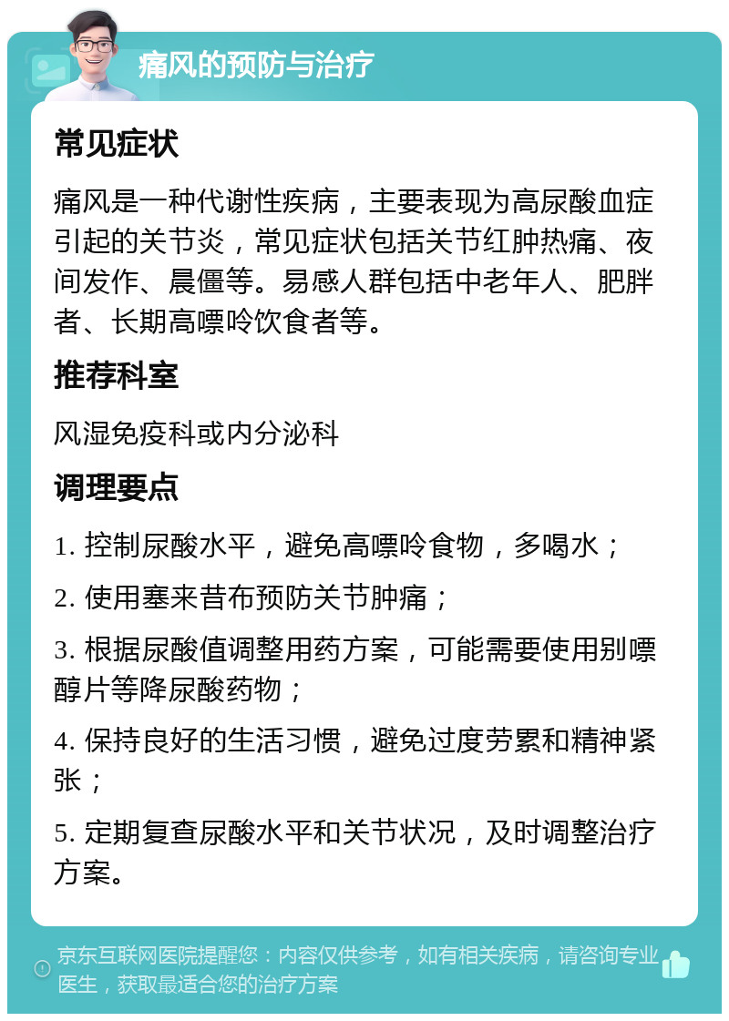 痛风的预防与治疗 常见症状 痛风是一种代谢性疾病，主要表现为高尿酸血症引起的关节炎，常见症状包括关节红肿热痛、夜间发作、晨僵等。易感人群包括中老年人、肥胖者、长期高嘌呤饮食者等。 推荐科室 风湿免疫科或内分泌科 调理要点 1. 控制尿酸水平，避免高嘌呤食物，多喝水； 2. 使用塞来昔布预防关节肿痛； 3. 根据尿酸值调整用药方案，可能需要使用别嘌醇片等降尿酸药物； 4. 保持良好的生活习惯，避免过度劳累和精神紧张； 5. 定期复查尿酸水平和关节状况，及时调整治疗方案。