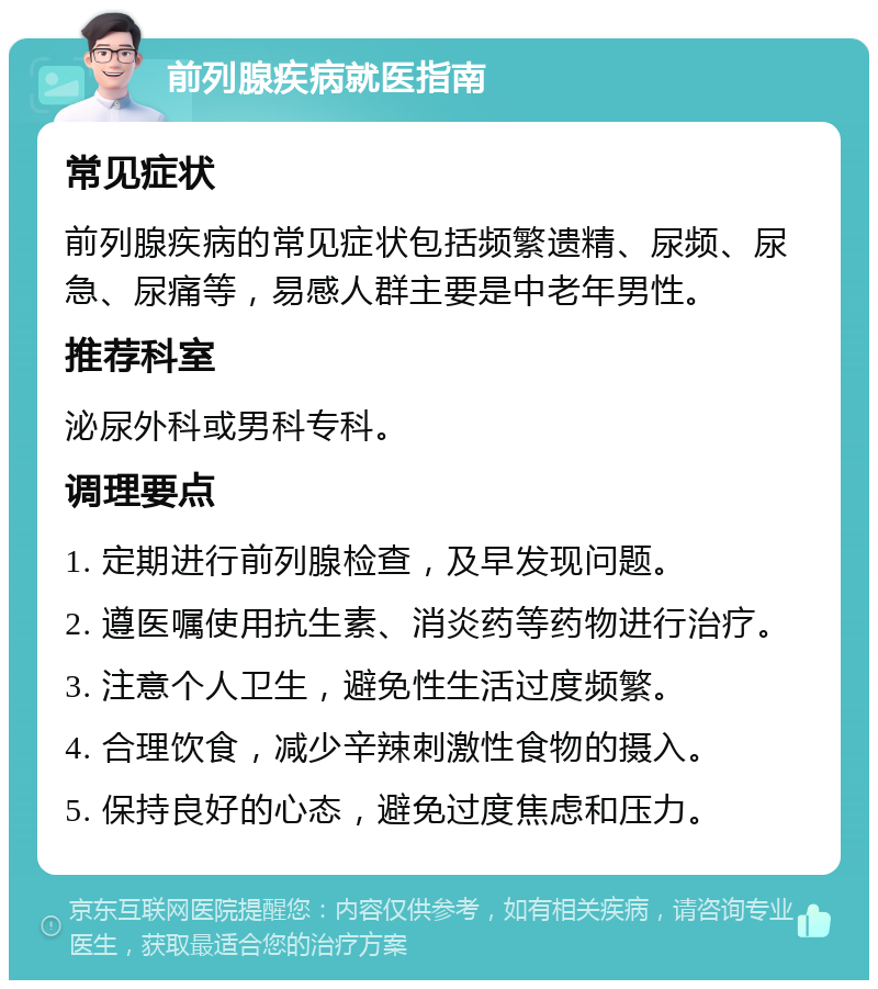 前列腺疾病就医指南 常见症状 前列腺疾病的常见症状包括频繁遗精、尿频、尿急、尿痛等，易感人群主要是中老年男性。 推荐科室 泌尿外科或男科专科。 调理要点 1. 定期进行前列腺检查，及早发现问题。 2. 遵医嘱使用抗生素、消炎药等药物进行治疗。 3. 注意个人卫生，避免性生活过度频繁。 4. 合理饮食，减少辛辣刺激性食物的摄入。 5. 保持良好的心态，避免过度焦虑和压力。