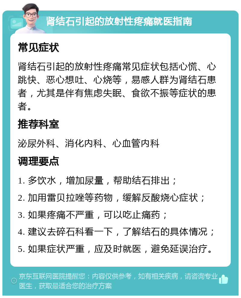 肾结石引起的放射性疼痛就医指南 常见症状 肾结石引起的放射性疼痛常见症状包括心慌、心跳快、恶心想吐、心烧等，易感人群为肾结石患者，尤其是伴有焦虑失眠、食欲不振等症状的患者。 推荐科室 泌尿外科、消化内科、心血管内科 调理要点 1. 多饮水，增加尿量，帮助结石排出； 2. 加用雷贝拉唑等药物，缓解反酸烧心症状； 3. 如果疼痛不严重，可以吃止痛药； 4. 建议去碎石科看一下，了解结石的具体情况； 5. 如果症状严重，应及时就医，避免延误治疗。