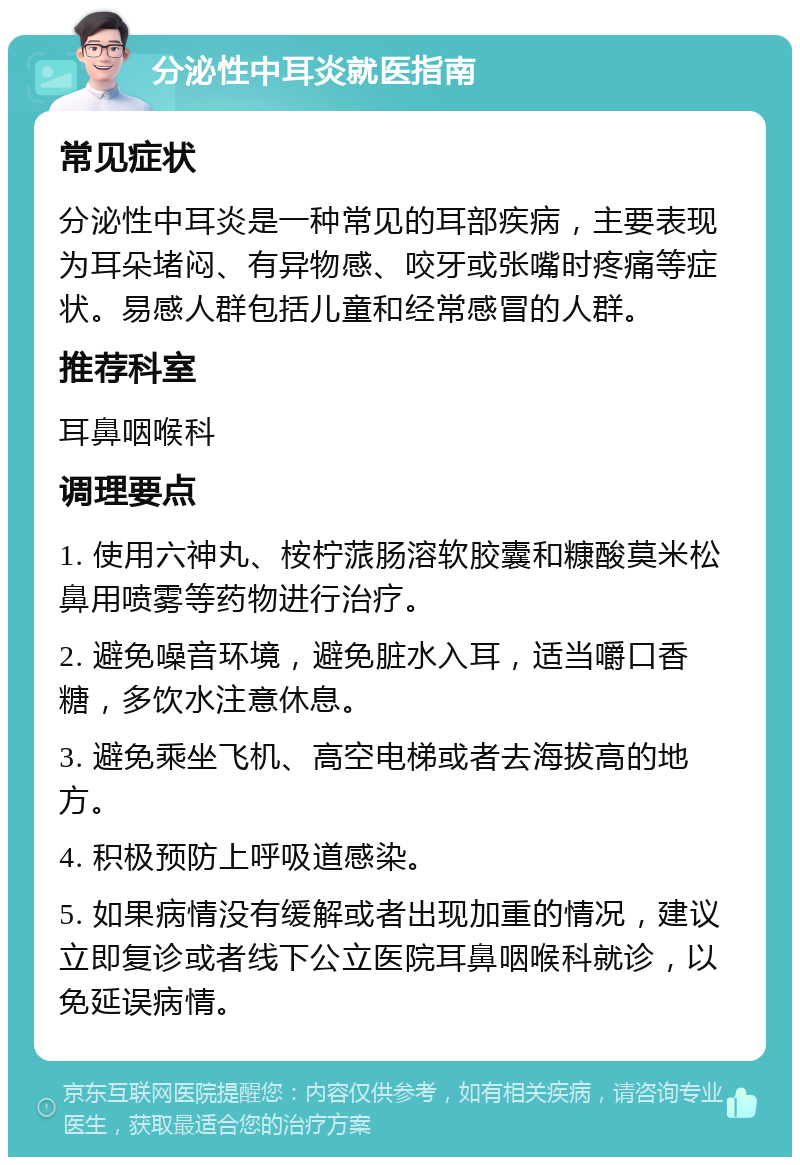 分泌性中耳炎就医指南 常见症状 分泌性中耳炎是一种常见的耳部疾病，主要表现为耳朵堵闷、有异物感、咬牙或张嘴时疼痛等症状。易感人群包括儿童和经常感冒的人群。 推荐科室 耳鼻咽喉科 调理要点 1. 使用六神丸、桉柠蒎肠溶软胶囊和糠酸莫米松鼻用喷雾等药物进行治疗。 2. 避免噪音环境，避免脏水入耳，适当嚼口香糖，多饮水注意休息。 3. 避免乘坐飞机、高空电梯或者去海拔高的地方。 4. 积极预防上呼吸道感染。 5. 如果病情没有缓解或者出现加重的情况，建议立即复诊或者线下公立医院耳鼻咽喉科就诊，以免延误病情。