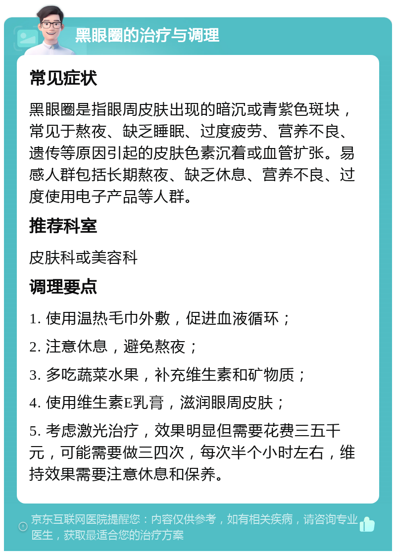 黑眼圈的治疗与调理 常见症状 黑眼圈是指眼周皮肤出现的暗沉或青紫色斑块，常见于熬夜、缺乏睡眠、过度疲劳、营养不良、遗传等原因引起的皮肤色素沉着或血管扩张。易感人群包括长期熬夜、缺乏休息、营养不良、过度使用电子产品等人群。 推荐科室 皮肤科或美容科 调理要点 1. 使用温热毛巾外敷，促进血液循环； 2. 注意休息，避免熬夜； 3. 多吃蔬菜水果，补充维生素和矿物质； 4. 使用维生素E乳膏，滋润眼周皮肤； 5. 考虑激光治疗，效果明显但需要花费三五千元，可能需要做三四次，每次半个小时左右，维持效果需要注意休息和保养。